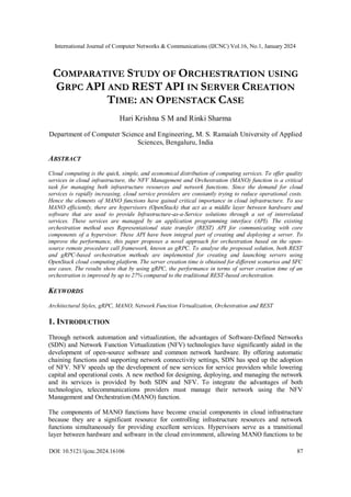 International Journal of Computer Networks & Communications (IJCNC) Vol.16, No.1, January 2024
DOI: 10.5121/ijcnc.2024.16106 87
COMPARATIVE STUDY OF ORCHESTRATION USING
GRPC API AND REST API IN SERVER CREATION
TIME: AN OPENSTACK CASE
Hari Krishna S M and Rinki Sharma
Department of Computer Science and Engineering, M. S. Ramaiah University of Applied
Sciences, Bengaluru, India
ABSTRACT
Cloud computing is the quick, simple, and economical distribution of computing services. To offer quality
services in cloud infrastructure, the NFV Management and Orchestration (MANO) function is a critical
task for managing both infrastructure resources and network functions. Since the demand for cloud
services is rapidly increasing, cloud service providers are constantly trying to reduce operational costs.
Hence the elements of MANO functions have gained critical importance in cloud infrastructure. To use
MANO efficiently, there are hypervisors (OpenStack) that act as a middle layer between hardware and
software that are used to provide Infrastructure-as-a-Service solutions through a set of interrelated
services. These services are managed by an application programming interface (API). The existing
orchestration method uses Representational state transfer (REST) API for communicating with core
components of a hypervisor. These API have been integral part of creating and deploying a server. To
improve the performance, this paper proposes a novel approach for orchestration based on the open-
source remote procedure call framework, known as gRPC. To analyse the proposed solution, both REST
and gRPC-based orchestration methods are implemented for creating and launching servers using
OpenStack cloud computing platform. The server creation time is obtained for different scenarios and SFC
use cases. The results show that by using gRPC, the performance in terms of server creation time of an
orchestration is improved by up to 27% compared to the traditional REST-based orchestration.
KEYWORDS
Architectural Styles, gRPC, MANO, Network Function Virtualization, Orchestration and REST
1. INTRODUCTION
Through network automation and virtualization, the advantages of Software-Defined Networks
(SDN) and Network Function Virtualization (NFV) technologies have significantly aided in the
development of open-source software and common network hardware. By offering automatic
chaining functions and supporting network connectivity settings, SDN has sped up the adoption
of NFV. NFV speeds up the development of new services for service providers while lowering
capital and operational costs. A new method for designing, deploying, and managing the network
and its services is provided by both SDN and NFV. To integrate the advantages of both
technologies, telecommunications providers must manage their network using the NFV
Management and Orchestration (MANO) function.
The components of MANO functions have become crucial components in cloud infrastructure
because they are a significant resource for controlling infrastructure resources and network
functions simultaneously for providing excellent services. Hypervisors serve as a transitional
layer between hardware and software in the cloud environment, allowing MANO functions to be
 