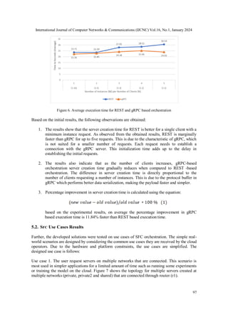 International Journal of Computer Networks & Communications (IJCNC) Vol.16, No.1, January 2024
97
Figure 6. Average execution time for REST and gRPC based orchestration
Based on the initial results, the following observations are obtained:
1. The results show that the server creation time for REST is better for a single client with a
minimum instance request. As observed from the obtained results, REST is marginally
faster than gRPC for up to five requests. This is due to the characteristic of gRPC, which
is not suited for a smaller number of requests. Each request needs to establish a
connection with the gRPC server. This initialization time adds up to the delay in
establishing the initial requests.
2. The results also indicate that as the number of clients increases, gRPC-based
orchestration server creation time gradually reduces when compared to REST -based
orchestration. The difference in server creation time is directly proportional to the
number of clients requesting a number of instances. This is due to the protocol buffer in
gRPC which performs better data serialization, making the payload faster and simpler.
3. Percentage improvement in server creation time is calculated using the equation:
based on the experimental results, on average the percentage improvement in gRPC
based execution time is 11.84% faster than REST based execution time.
5.2. SFC Use Cases Results
Further, the developed solutions were tested on use cases of SFC orchestration. The simple real-
world scenarios are designed by considering the common use cases they are received by the cloud
operators. Due to the hardware and platform constraints, the use cases are simplified. The
designed use case is follows:
Use case 1. The user request servers on multiple networks that are connected. This scenario is
most used in simpler applications for a limited amount of time such as running some experiments
or training the model on the cloud. Figure 7 shows the topology for multiple servers created at
multiple networks (private, private2 and shared) that are connected through router (r1).
 