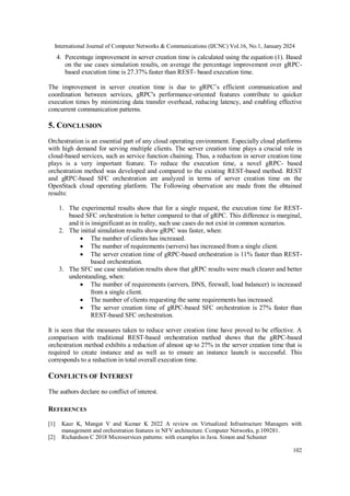 International Journal of Computer Networks & Communications (IJCNC) Vol.16, No.1, January 2024
102
4. Percentage improvement in server creation time is calculated using the equation (1). Based
on the use cases simulation results, on average the percentage improvement over gRPC-
based execution time is 27.37% faster than REST- based execution time.
The improvement in server creation time is due to gRPC’s efficient communication and
coordination between services, gRPC's performance-oriented features contribute to quicker
execution times by minimizing data transfer overhead, reducing latency, and enabling effective
concurrent communication patterns.
5. CONCLUSION
Orchestration is an essential part of any cloud operating environment. Especially cloud platforms
with high demand for serving multiple clients. The server creation time plays a crucial role in
cloud-based services, such as service function chaining. Thus, a reduction in server creation time
plays is a very important feature. To reduce the execution time, a novel gRPC- based
orchestration method was developed and compared to the existing REST-based method. REST
and gRPC-based SFC orchestration are analyzed in terms of server creation time on the
OpenStack cloud operating platform. The Following observation are made from the obtained
results:
1. The experimental results show that for a single request, the execution time for REST-
based SFC orchestration is better compared to that of gRPC. This difference is marginal,
and it is insignificant as in reality, such use cases do not exist in common scenarios.
2. The initial simulation results show gRPC was faster, when:
 The number of clients has increased.
 The number of requirements (servers) has increased from a single client.
 The server creation time of gRPC-based orchestration is 11% faster than REST-
based orchestration.
3. The SFC use case simulation results show that gRPC results were much clearer and better
understanding, when:
 The number of requirements (servers, DNS, firewall, load balancer) is increased
from a single client.
 The number of clients requesting the same requirements has increased.
 The server creation time of gRPC-based SFC orchestration is 27% faster than
REST-based SFC orchestration.
It is seen that the measures taken to reduce server creation time have proved to be effective. A
comparison with traditional REST-based orchestration method shows that the gRPC-based
orchestration method exhibits a reduction of almost up to 27% in the server creation time that is
required to create instance and as well as to ensure an instance launch is successful. This
corresponds to a reduction in total overall execution time.
CONFLICTS OF INTEREST
The authors declare no conflict of interest.
REFERENCES
[1] Kaur K, Mangat V and Kumar K 2022 A review on Virtualized Infrastructure Managers with
management and orchestration features in NFV architecture. Computer Networks, p.109281.
[2] Richardson C 2018 Microservices patterns: with examples in Java. Simon and Schuster
 