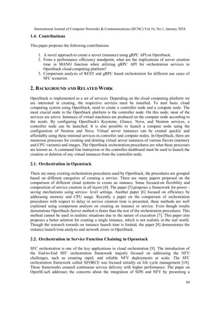 International Journal of Computer Networks & Communications (IJCNC) Vol.16, No.1, January 2024
89
1.4. Contributions
This paper proposes the following contributions:
1. A novel approach to create a server (instance) using gRPC API on OpenStack.
2. From a performance efficiency standpoint, what are the implications of server creation
time in MANO function when utilizing gRPC API for orchestration services in
OpenStack cloud computing platform?
3. Comparison analysis of REST and gRPC based orchestration for different use cases of
SFC scenarios.
2. BACKGROUND AND RELATED WORK
OpenStack is implemented as a set of services. Depending on the cloud computing platform we
are interested in creating, the respective services must be installed. To start basic cloud
computing system using OpenStack, need to create a controller node and a compute node. The
most crucial node in the OpenStack platform is the controller node. On this node, most of the
services are active. Instances of virtual machines are produced on the compute node according to
the needs. By configuring OpenStack's Keystone, Glance, Nova, and Neutron services, a
controller node can be launched. It is also possible to launch a compute node using the
configuration of Neutron and Nova. Virtual server instances can be created quickly and
affordably using these minimal services in controller and compute nodes. In OpenStack, there are
numerous processes for creating and deleting virtual server instances of various flavors (memory
and CPU variants) and images. The OpenStack orchestration procedures are what these processes
are known as. A command line instruction or the controller dashboard must be used to launch the
creation or deletion of any virtual instances from the controller node.
2.1. Orchestration in Openstack
There are many existing orchestration procedures used by OpenStack, the procedures are grouped
based on different categories of creating a service. There are many papers proposed on the
comparison of different cloud systems to create an instance. Some focused-on flexibility and
composition of service creation in all layers [4]. The paper [5] proposes a framework for power -
saving mechanisms using service- level settings. Another paper [6] focused on efficiency by
addressing memory and CPU usage. Recently a paper on the comparison of orchestration
procedures with respect to delay in service creation time is presented, these methods are well
explained using comparison analysis on creating an instance or service. Even though results
demonstrate OpenStack-Server method is faster than the rest of the orchestration procedures. This
method cannot be used in realistic situations due to the nature of execution [7]. This paper also
proposes a better solution for creating a single instance, which is not realistic in the real world.
Though the research towards on instance launch time is limited, the paper [8] demonstrates the
instance launch time analysis and network errors in OpenStack.
2.2. Orchestration in Service Function Chaining in Openstack
SFC orchestration is one of the key applications in cloud orchestration [9]. The introduction of
the End-to-End SFC orchestration framework majorly focused on addressing the NFV
challenges, such as ensuring rapid, and reliable NFV deployments at scale. The SFC
orchestration framework called XFORCE was focused initially on life cycle management [10].
These frameworks ensured continuous service delivery with higher performance. The paper on
OpenSCaaS addresses the concerns about the integration of SDN and NFV by presenting a
 