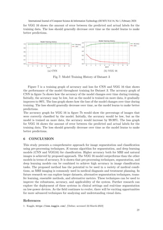 for VGG 16 shows the amount of error between the predicted and actual labels for the
training data. The loss should generally decrease over time as the model learns to make
better predictions.
(a) CNN (b) VGG 16
Fig. 7: Model Training History of Dataset 3
Figure 7 is a training graph of accuracy and loss for CNN and VGG 16 that shows
the performance of the model throughout training for Dataset 3. The accuracy graph of
CNN in figure 7a shows how the accuracy of the model changes over time during training.
Initially, the accuracy may be low, but as the model is trained on more data, it gradually
improves to 99%. The loss graph shows how the loss of the model changes over time during
training. The loss should generally decrease over time, as the model learns to make better
predictions.
The accuracy graph for VGG 16 in figure 7b would show the percentage of images that
were correctly classified by the model. Initially, the accuracy would be low, but as the
model is trained on more data, the accuracy would increase by 99.99%. The loss graph
for VGG 16 shows the amount of error between the predicted and actual labels for the
training data. The loss should generally decrease over time as the model learns to make
better predictions.
6 CONCLUSION
This study presents a comprehensive approach for image segmentation and classification
using pre-processing techniques, K-means algorithm for segmentation, and deep learning
models (CNN and VGG16) for classification. Higher accuracy both for MRI and natural
images is achieved by proposed approach. The VGG 16 model outperforms than the other
models in terms of accuracy. It is shown that pre-processing techniques, segmentation, and
deep learning models can be combined to achieve high accuracy in image classification
tasks. The proposed method has the potential to be used in a variety of medical condi-
tions, as MRI imaging is commonly used in medical diagnosis and treatment planning. In
future research we can explore larger datasets, alternative segmentation techniques, trans-
fer learning, ensemble methods, and alternative metrics. These techniques can be used to
improve the robustness, accuracy, and applicability of the system. Further research can
explore the deployment of these systems in clinical settings and real-time segmentation
on low-power devices. As the field continues to evolve, there will be exciting opportunities
for more advanced techniques for analyzing and understanding visual data.
References
1. Kaggle, https://www.kaggle.com/, [Online; accessed 22-March-2023]
International Journal of Computer Science & Information Technology (IJCSIT) Vol 16, No 1, February 2024
25
 