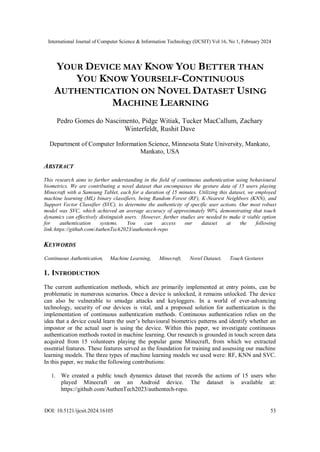 International Journal of Computer Science & Information Technology (IJCSIT) Vol 16, No 1, February 2024
DOI: 10.5121/ijcsit.2024.16105 53
YOUR DEVICE MAY KNOW YOU BETTER THAN
YOU KNOW YOURSELF-CONTINUOUS
AUTHENTICATION ON NOVEL DATASET USING
MACHINE LEARNING
Pedro Gomes do Nascimento, Pidge Witiak, Tucker MacCallum, Zachary
Winterfeldt, Rushit Dave
Department of Computer Information Science, Minnesota State University, Mankato,
Mankato, USA
ABSTRACT
This research aims to further understanding in the field of continuous authentication using behavioural
biometrics. We are contributing a novel dataset that encompasses the gesture data of 15 users playing
Minecraft with a Samsung Tablet, each for a duration of 15 minutes. Utilizing this dataset, we employed
machine learning (ML) binary classifiers, being Random Forest (RF), K-Nearest Neighbors (KNN), and
Support Vector Classifier (SVC), to determine the authenticity of specific user actions. Our most robust
model was SVC, which achieved an average accuracy of approximately 90%, demonstrating that touch
dynamics can effectively distinguish users. However, further studies are needed to make it viable option
for authentication systems. You can access our dataset at the following
link:https://github.com/AuthenTech2023/authentech-repo
KEYWORDS
Continuous Authentication, Machine Learning, Minecraft, Novel Dataset, Touch Gestures
1. INTRODUCTION
The current authentication methods, which are primarily implemented at entry points, can be
problematic in numerous scenarios. Once a device is unlocked, it remains unlocked. The device
can also be vulnerable to smudge attacks and keyloggers. In a world of ever-advancing
technology, security of our devices is vital, and a proposed solution for authentication is the
implementation of continuous authentication methods. Continuous authentication relies on the
idea that a device could learn the user’s behavioural biometrics patterns and identify whether an
impostor or the actual user is using the device. Within this paper, we investigate continuous
authentication methods rooted in machine learning. Our research is grounded in touch screen data
acquired from 15 volunteers playing the popular game Minecraft, from which we extracted
essential features. These features served as the foundation for training and assessing our machine
learning models. The three types of machine learning models we used were: RF, KNN and SVC.
In this paper, we make the following contributions:
1. We created a public touch dynamics dataset that records the actions of 15 users who
played Minecraft on an Android device. The dataset is available at:
https://github.com/AuthenTech2023/authentech-repo.
 