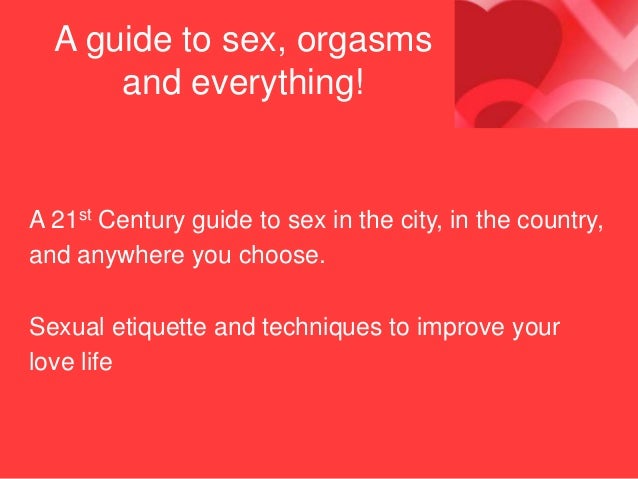 A guide to sex, orgasms
and everything!
A 21st Century guide to sex in the city, in the country,
and anywhere you choose.
Sexual etiquette and techniques to improve your
love life
 