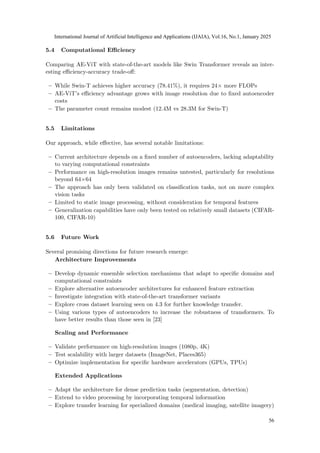 5.4 Computational Efficiency
Comparing AE-ViT with state-of-the-art models like Swin Transformer reveals an inter-
esting efficiency-accuracy trade-off:
– While Swin-T achieves higher accuracy (78.41%), it requires 24× more FLOPs
– AE-ViT’s efficiency advantage grows with image resolution due to fixed autoencoder
costs
– The parameter count remains modest (12.4M vs 28.3M for Swin-T)
5.5 Limitations
Our approach, while effective, has several notable limitations:
– Current architecture depends on a fixed number of autoencoders, lacking adaptability
to varying computational constraints
– Performance on high-resolution images remains untested, particularly for resolutions
beyond 64×64
– The approach has only been validated on classification tasks, not on more complex
vision tasks
– Limited to static image processing, without consideration for temporal features
– Generalization capabilities have only been tested on relatively small datasets (CIFAR-
100, CIFAR-10)
5.6 Future Work
Several promising directions for future research emerge:
Architecture Improvements
– Develop dynamic ensemble selection mechanisms that adapt to specific domains and
computational constraints
– Explore alternative autoencoder architectures for enhanced feature extraction
– Investigate integration with state-of-the-art transformer variants
– Explore cross dataset learning seen on 4.3 for further knowledge transfer.
– Using various types of autoencoders to increase the robustness of transformers. To
have better results than those seen in [23]
Scaling and Performance
– Validate performance on high-resolution images (1080p, 4K)
– Test scalability with larger datasets (ImageNet, Places365)
– Optimize implementation for specific hardware accelerators (GPUs, TPUs)
Extended Applications
– Adapt the architecture for dense prediction tasks (segmentation, detection)
– Extend to video processing by incorporating temporal information
– Explore transfer learning for specialized domains (medical imaging, satellite imagery)
International Journal of Artificial Intelligence and Applications (IJAIA), Vol.16, No.1, January 2025
56
 