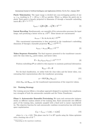 Patch Tokenization The input image is divided into non-overlapping patches of size
sp × sp, resulting in N = (H/sp) × (W/sp) patches. Where sp defines the patch size in
pixels. Each patch is linearly projected to dimension D through a learnable embedding
matrix E ∈ R(sp×sp×3)×D:
tpatch = [x1
pE; x2
pE; ...; xN
p E] ∈ RN×D
(6)
Latent Encoding Simultaneously, our ensemble of five autoencoders processes the input
image, each producing a latent vector zi ∈ R256. These latents are concatenated:
zconcat = [z1; z2; z3; z4; z5] ∈ R1280
(7)
This concatenated representation is then projected to the transformer’s embedding
dimension D through a learnable projection Wproj ∈ R1280×D:
tlatent = zconcatWproj ∈ R1×D
(8)
Token Sequence Formation The final sequence presented to the transformer concate-
nates the class token tcls, patch tokens, and latent token:
T = [tcls; tpatch; tlatent] ∈ R(N+2)×D
(9)
Position embeddings P are added to this sequence to maintain positional information:
Tfinal = T + P (10)
For the final classification, we utilize both the class token and the latent token, con-
catenating their representations after the transformer processing:
y = MLP([hcls; hlatent]) (11)
where hcls and hlatent are the transformed representations of the respective tokens.
3.4 Training Strategy
Our training process follows a two-phase approach designed to maximize the complemen-
tary strengths of both the autoencoder ensemble and the Vision Transformer.
Phase 1: Autoencoder Ensemble Pretraining We train each autoencoder indepen-
dently on different random subsets of the training data. Each autoencoder sees different
parts of the training data, randomly sampled with a fixed seed to ensure reproducibil-
ity. The objective function for each autoencoder combines reconstruction loss with latent
space regularization:
LAE = Lrecon + λ1∥z∥1 + λ2∥z∥2
2 (12)
where λ1 = λ2 = 0.01. This phase runs for 5 to 205 epochs using the Adam optimizer
with a learning rate of 10−3.
5
Depending on the experience conditions.
International Journal of Artificial Intelligence and Applications (IJAIA), Vol.16, No.1, January 2025
51
 