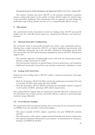 The memory footprint also favors AE-ViT, as the attention mechanism’s quadratic
memory scaling with respect to the number of tokens (O(n²)) makes the reduced token
count particularly significant. This demonstrates that our approach not only bridges the
performance gap of larger patches but does so in a computationally efficient manner.
5 Discussion
Our experimental results demonstrate several key findings about AE-ViT and provide
insights into the trade-offs between patch size, computational efficiency, and model per-
formance.
5.1 Optimal Ensemble Configuration
The systematic study of autoencoder ensemble size reveals a clear optimization pattern.
Starting from a single autoencoder (59.11%), we observe significant improvements with
each additional autoencoder up to four (61.76%), followed by diminishing returns with
five autoencoders (61.75%) and performance degradation with six (61.27%). This pattern
suggests that:
– The ensemble approach is fundamentally sound, with even two autoencoders outper-
forming a single autoencoder by 1.62%
– Four autoencoders represent an optimal balance between performance and complexity
– Additional autoencoders beyond four may introduce unnecessary redundancy or noise
5.2 Scaling with Patch Size
Perhaps the most striking result is AE-ViT’s ability to maintain performance with larger
patch sizes:
– With 16×16 patches, AE-ViT (61.76%) matches the performance of standard ViT with
8×8 patches (61.23%) while using 35% fewer FLOPs
– With 32×32 patches, AE-ViT (60.64%) demonstrates remarkable resilience compared
to the baseline (35.86%), achieving a 69% relative improvement
This scaling behavior suggests that our autoencoder ensemble effectively compensates for
the information loss in larger patches, potentially offering a pathway to processing high-
resolution images efficiently.
5.3 Cross-Dataset Insights
Our experiments with cross-dataset training, where we incorporate an autoencoder trained
on CIFAR-10 into the ensemble, yield several insights:
– The mixed ensemble (61.94%) slightly outperforms the pure CIFAR-100 ensemble
(61.76%)
– The improvement, while modest, suggests potential benefits from diverse training data
– The approach maintains effectiveness across datasets, as demonstrated by strong per-
formance on CIFAR-10 (84.35%)
International Journal of Artificial Intelligence and Applications (IJAIA), Vol.16, No.1, January 2025
55
 