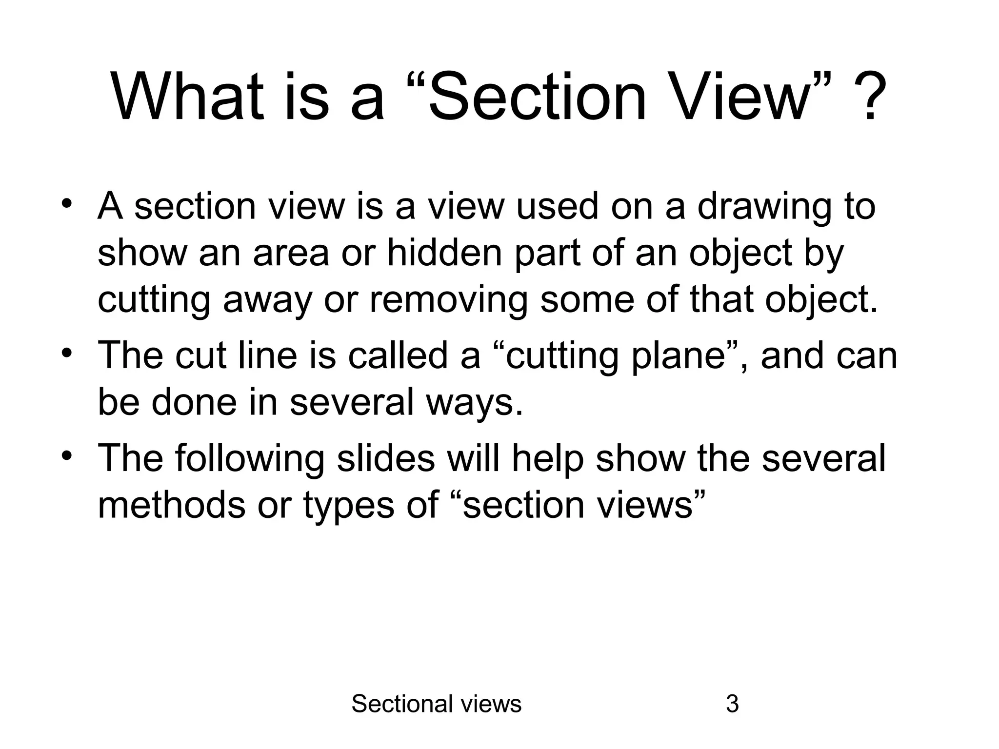 Sectional views 3
What is a “Section View” ?
• A section view is a view used on a drawing to
show an area or hidden part of an object by
cutting away or removing some of that object.
• The cut line is called a “cutting plane”, and can
be done in several ways.
• The following slides will help show the several
methods or types of “section views”
 