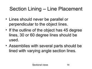 Sectional views 14
Section Lining – Line Placement
• Lines should never be parallel or
perpendicular to the object lines.
• If the outline of the object has 45 degree
lines, 30 or 60 degree lines should be
used.
• Assemblies with several parts should be
lined with varying angle section lines.
 