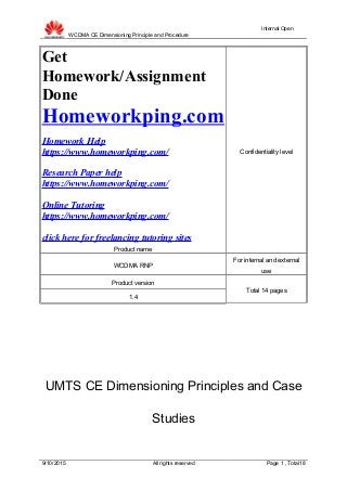 WCDMA CE Dimensioning Principle and Procedure
Internal Open
Get
Homework/Assignment
Done
Homeworkping.com
Homework Help
https://www.homeworkping.com/
Research Paper help
https://www.homeworkping.com/
Online Tutoring
https://www.homeworkping.com/
click here for freelancing tutoring sites
Product name
Confidentiality level
WCDMA RNP
For internal and external
use
Product version
Total 14 pages
1.4
UMTS CE Dimensioning Principles and Case
Studies
9/10/2015 All rights reserved Page 1 , Total18
 