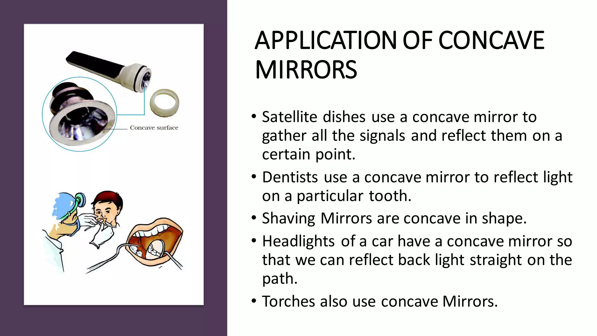 APPLICATION OF CONCAVE
MIRRORS
• Satellite dishes use a concave mirror to
gather all the signals and reflect them on a
certain point.
• Dentists use a concave mirror to reflect light
on a particular tooth.
• Shaving Mirrors are concave in shape.
• Headlights of a car have a concave mirror so
that we can reflect back light straight on the
path.
• Torches also use concave Mirrors.
 