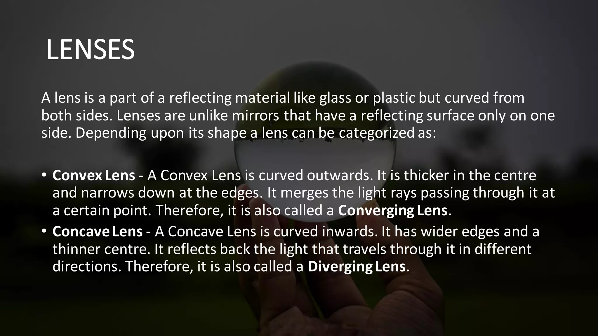 LENSES
A lens is a part of a reflecting material like glass or plastic but curved from
both sides. Lenses are unlike mirrors that have a reflecting surface only on one
side. Depending upon its shape a lens can be categorized as:
• ConvexLens - A Convex Lens is curved outwards. It is thicker in the centre
and narrows down at the edges. It merges the light rays passing through it at
a certain point. Therefore, it is also called a Converging Lens.
• ConcaveLens - A Concave Lens is curved inwards. It has wider edges and a
thinner centre. It reflects back the light that travels through it in different
directions. Therefore, it is also called a DivergingLens.
 