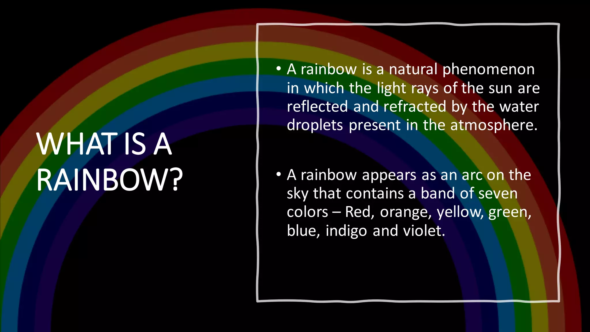WHAT IS A
RAINBOW?
• A rainbow is a natural phenomenon
in which the light rays of the sun are
reflected and refracted by the water
droplets present in the atmosphere.
• A rainbow appears as an arc on the
sky that contains a band of seven
colors – Red, orange, yellow, green,
blue, indigo and violet.
 