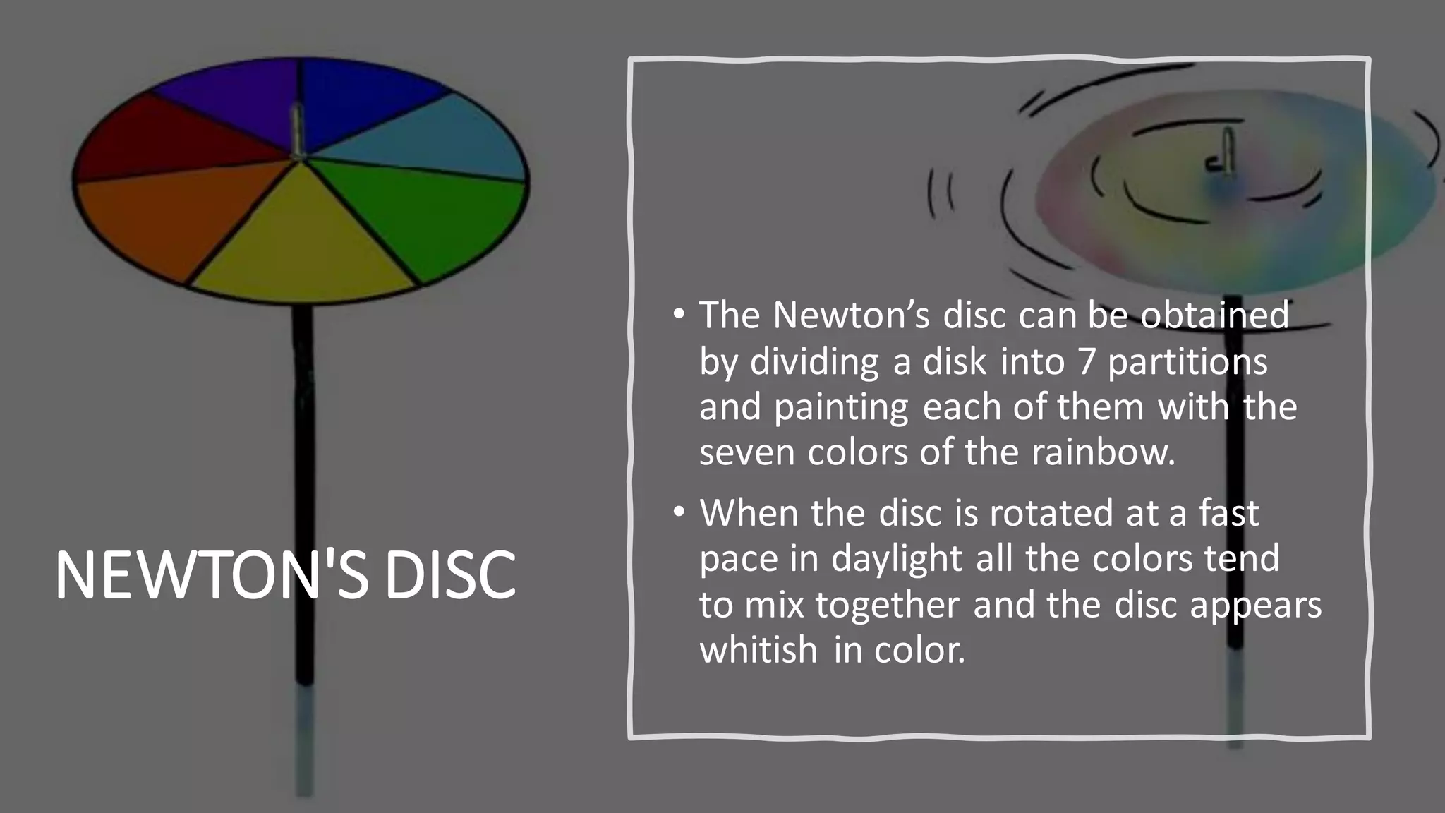 NEWTON'S DISC
• The Newton’s disc can be obtained
by dividing a disk into 7 partitions
and painting each of them with the
seven colors of the rainbow.
• When the disc is rotated at a fast
pace in daylight all the colors tend
to mix together and the disc appears
whitish in color.
 