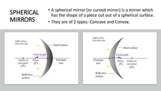 SPHERICAL
MIRRORS
• A spherical mirror (or curved mirror) is a mirror which
has the shape of a piece cut out of a spherical surface.
• They are of 2 types: Concave and Convex.
 
