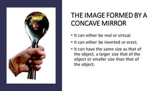 THE IMAGE FORMED BY A
CONCAVE MIRROR
• It can either be real or virtual.
• It can either be inverted or erect.
• It can have the same size as that of
the object, a larger size that of the
object or smaller size than that of
the object.
 