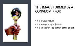 THE IMAGE FORMED BY A
CONVEX MIRROR
• It is always virtual.
• It is always upright (erect).
• It is smaller in size as that of the object.
 