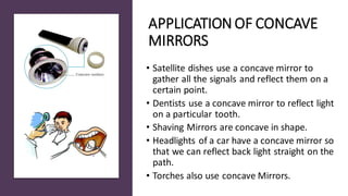 APPLICATION OF CONCAVE
MIRRORS
• Satellite dishes use a concave mirror to
gather all the signals and reflect them on a
certain point.
• Dentists use a concave mirror to reflect light
on a particular tooth.
• Shaving Mirrors are concave in shape.
• Headlights of a car have a concave mirror so
that we can reflect back light straight on the
path.
• Torches also use concave Mirrors.
 