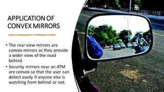 APPLICATIONOF
CONVEX MIRRORS
• The rear view mirrors are
convex mirrors as they provide
a wider view of the road
behind.
• Security mirrors near an ATM
are convex so that the user can
detect easily if anyone else is
watching from behind or not.
 