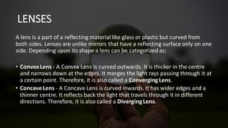 LENSES
A lens is a part of a reflecting material like glass or plastic but curved from
both sides. Lenses are unlike mirrors that have a reflecting surface only on one
side. Depending upon its shape a lens can be categorized as:
• ConvexLens - A Convex Lens is curved outwards. It is thicker in the centre
and narrows down at the edges. It merges the light rays passing through it at
a certain point. Therefore, it is also called a Converging Lens.
• ConcaveLens - A Concave Lens is curved inwards. It has wider edges and a
thinner centre. It reflects back the light that travels through it in different
directions. Therefore, it is also called a DivergingLens.
 