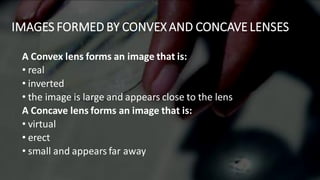 IMAGES FORMED BY CONVEX AND CONCAVE LENSES
A Convex lens forms an image that is:
• real
• inverted
• the image is large and appears close to the lens
A Concave lens forms an image that is:
• virtual
• erect
• small and appears far away
 