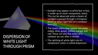 DISPERSIONOF
WHITE LIGHT
THROUGH PRISM
• Sunlight may appear as white but in fact,
is made up of seven component colors.
This can be observed when a beam of
sunlight is passed through a triangular
prism or when light falls on a compact
disk (CD).
• The seven colors that appear are violet,
indigo, blue, green, yellow, orange and
red. These are also the colors of a
rainbow we see after a rainfall.
• The splitting of white light into its
component colors is called dispersion.
 