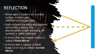 REFLECTION
• When light is incident on a certain
surface, it either gets
reflected or bounces back.
• Such surfaces are really well polished
and act like a mirror. The
phenomenon of light bouncing off
surfaces is called reflection.
• A mirror that has a plane surface is
called a Plane Mirror.
• A mirror that is curved, it either
bulges in or out, is called a Curved
Mirror.
 