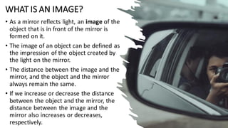 WHAT IS AN IMAGE?
• As a mirror reflects light, an image of the
object that is in front of the mirror is
formed on it.
• The image of an object can be defined as
the impression of the object created by
the light on the mirror.
• The distance between the image and the
mirror, and the object and the mirror
always remain the same.
• If we increase or decrease the distance
between the object and the mirror, the
distance between the image and the
mirror also increases or decreases,
respectively.
 