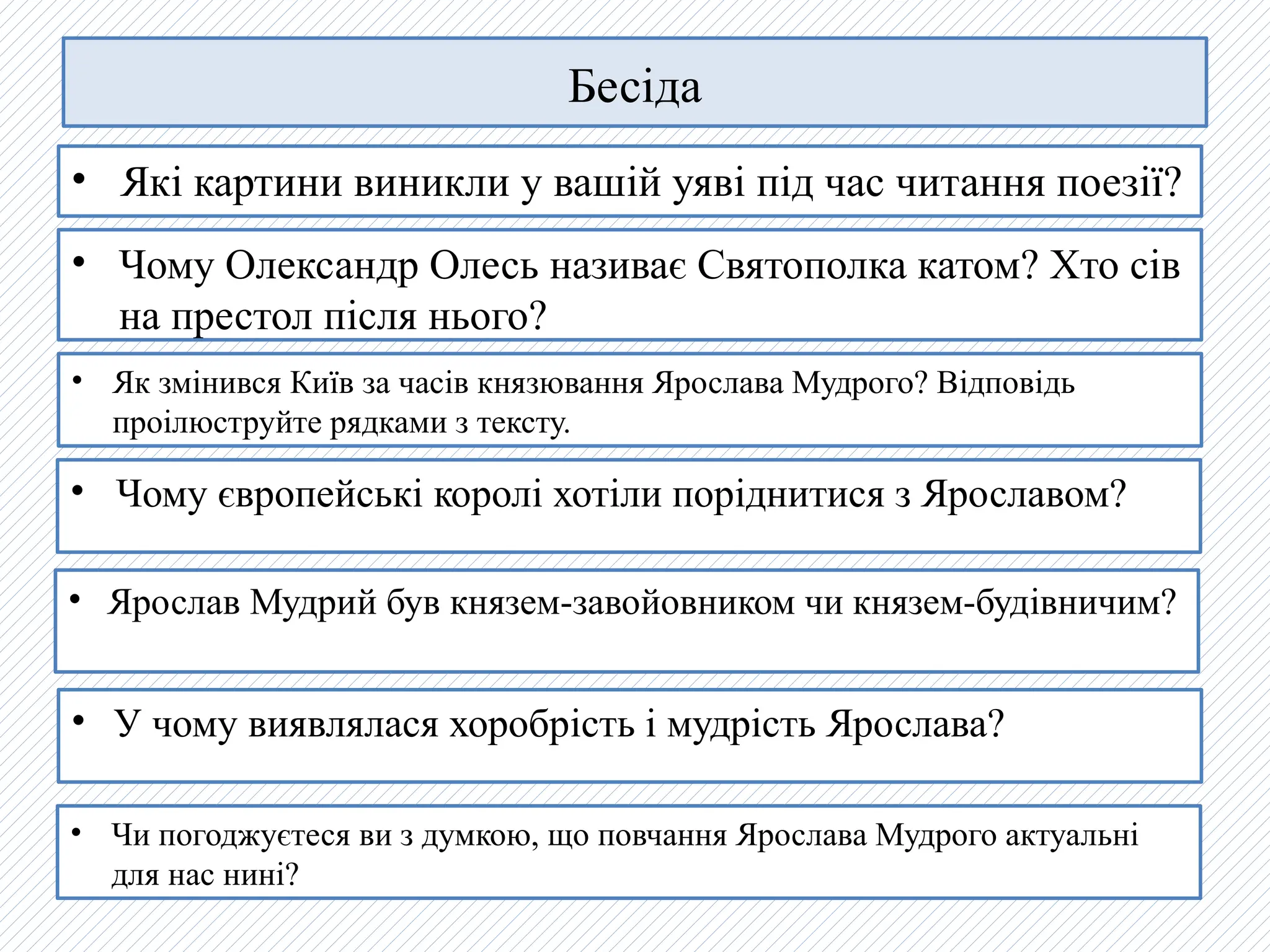 Бесіда
• Якi картини виникли у вашiй уявi пiд час читання поезiї?
• Ярослав Мудрий був князем-завойовником чи князем-будiвничим?
• Чому Олександр Олесь називає Святополка катом? Хто сiв
на престол пiсля нього?
• Як змiнився Київ за часiв князювання Ярослава Мудрого? Вiдповiдь
проілюструйте рядками з тексту.
• Чому європейські королi хотiли порiднитися з Ярославом?
• У чому виявлялася хоробрiсть i мудрiсть Ярослава?
• Чи погоджуєтеся ви з думкою, що повчання Ярослава Мудрого актуальні
для нас нині?
 