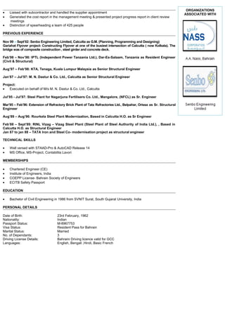 • Liaised with subcontractor and handled the supplier appointment
• Generated the cost report in the management meeting & presented project progress report in client review
meetings
• Distinction of spearheading a team of 425 people
PREVIOUS EXPERIENCE
Nov 99 – Sept’02: Senbo Engineering Limited, Calcutta as G.M. (Planning, Programming and Designing)
Gariahat Flyover project- Constructing Flyover at one of the busiest intersection of Calcutta ( now Kolkata). The
bridge was of composite construction , steel girder and concrete deck.
Feb’98 – Nov’98: IPTL (Independent Power Tanzania Ltd.), Dar-Es-Salaam, Tanzania as Resident Engineer
(Civil & Structural)
Aug’97 – Feb’98: KTA, Tenaga, Kuala Lumpur Malaysia as Senior Structural Engineer
Jan’87 – Jul’97: M. N. Dastur & Co. Ltd., Calcutta as Senior Structural Engineer
Project:
• Executed on behalf of M/s M. N. Dastur & Co. Ltd., Calcutta
Jul’95 - Jul’97: Steel Plant for Nagarjuna Fertilisers Co. Ltd., Mangalore, (NFCL) as Sr. Engineer
Mar’95 – Feb’96: Extension of Refractory Brick Plant of Tata Refractories Ltd., Belpahar, Orissa as Sr. Structural
Engineer
Aug’89 – Aug’96: Rourkela Steel Plant Modernization, Based in Calcutta H.O. as Sr Engineer
Feb’88 – Sept’89: RINL Vizag – Vizag Steel Plant (Steel Plant of Steel Authority of India Ltd.), , Based in
Calcutta H.O. as Structural Engineer
Jan 87 to jan 88 – TATA Iron and Steel Co- modernisation project as structural engineer
TECHNICAL SKILLS
• Well versed with STAAD-Pro & AutoCAD Release 14
• MS Office, MS-Project, Contabilita Lavori
MEMBERSHIPS
• Chartered Engineer (CE)
• Institute of Engineers, India
• COEPP License- Bahrain Society of Engineers
• ECITB Safety Passport
EDUCATION
• Bachelor of Civil Engineering in 1986 from SVNIT Surat, South Gujarat University, India
PERSONAL DETAILS
Date of Birth: 23rd February, 1962
Nationality: Indian
Passport Status: M-8967753
Visa Status: Resident Pass for Bahrain
Marital Status: Married
No. of Dependants: 3
Driving License Details: Bahraini Driving licence valid for GCC
Languages: English, Bengali ,Hindi, Basic French
ORGANIZATIONS
ASSOCIATED WITH
 