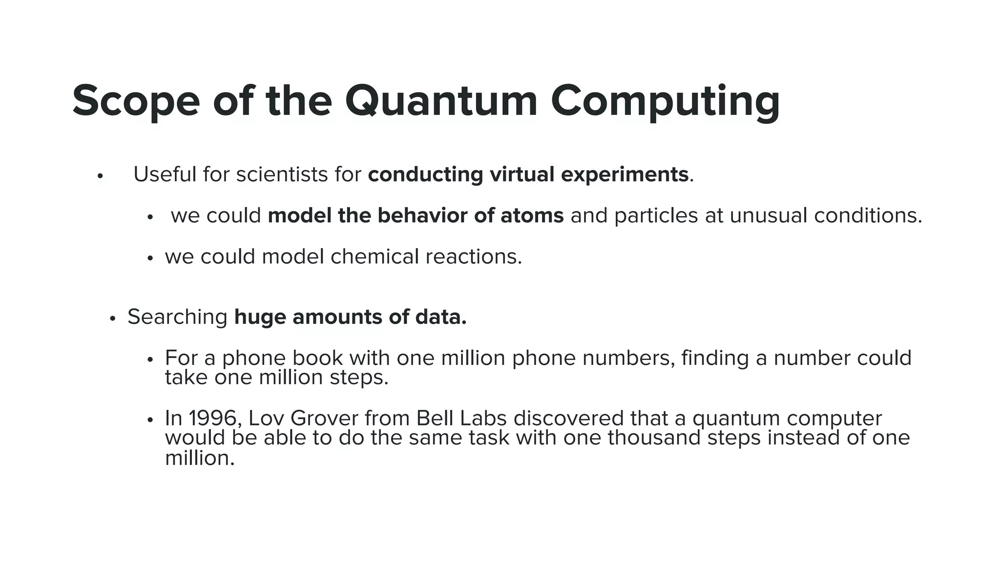 Scope of the Quantum Computing
• Useful for scientists for conducting virtual experiments.
• we could model the behavior of atoms and particles at unusual conditions.
• we could model chemical reactions.
• Searching huge amounts of data.
• For a phone book with one million phone numbers, finding a number could
take one million steps.
• In 1996, Lov Grover from Bell Labs discovered that a quantum computer
would be able to do the same task with one thousand steps instead of one
million.
 