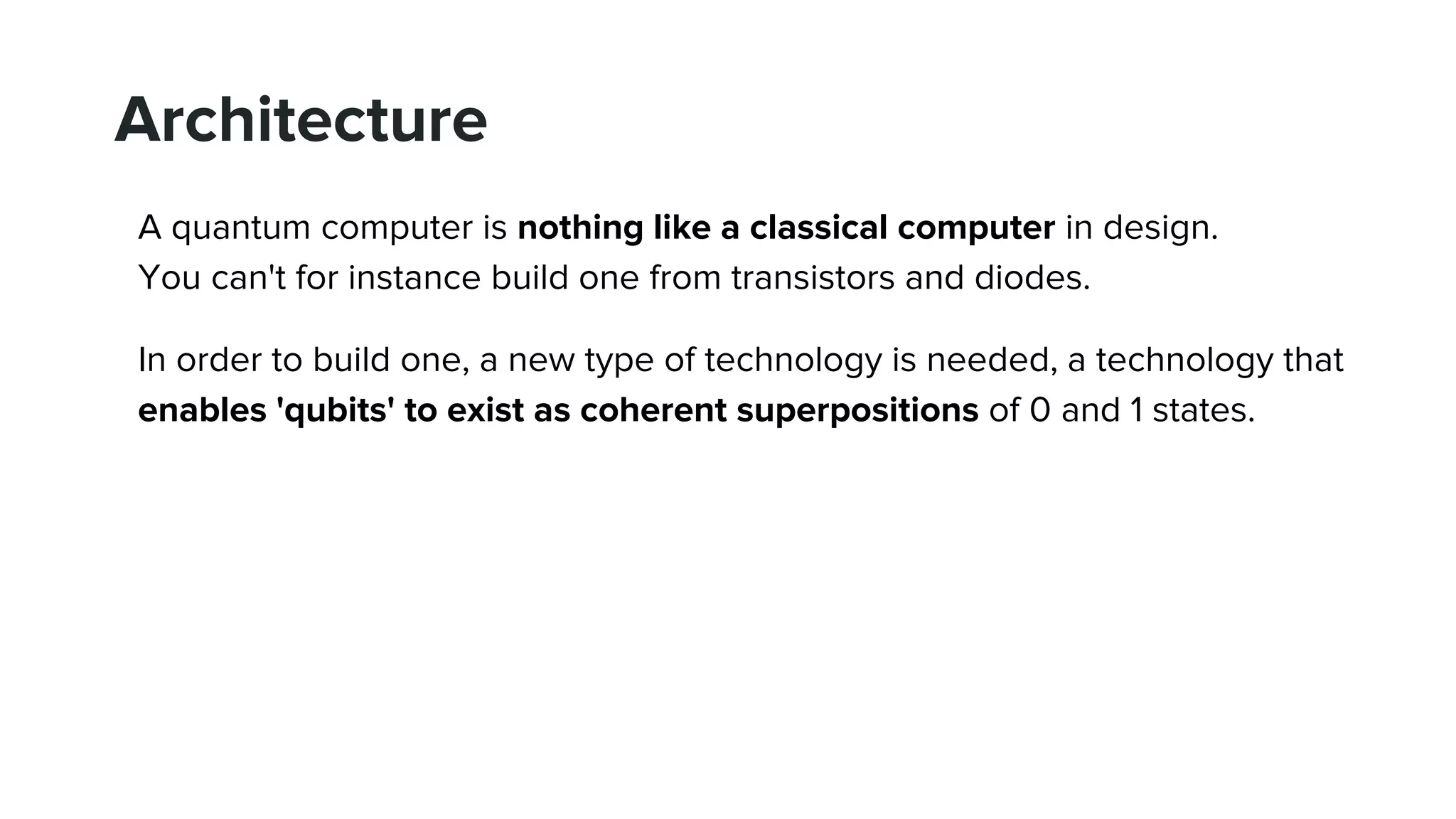 Architecture
A quantum computer is nothing like a classical computer in design.
You can't for instance build one from transistors and diodes.
In order to build one, a new type of technology is needed, a technology that
enables 'qubits' to exist as coherent superpositions of 0 and 1 states.
 