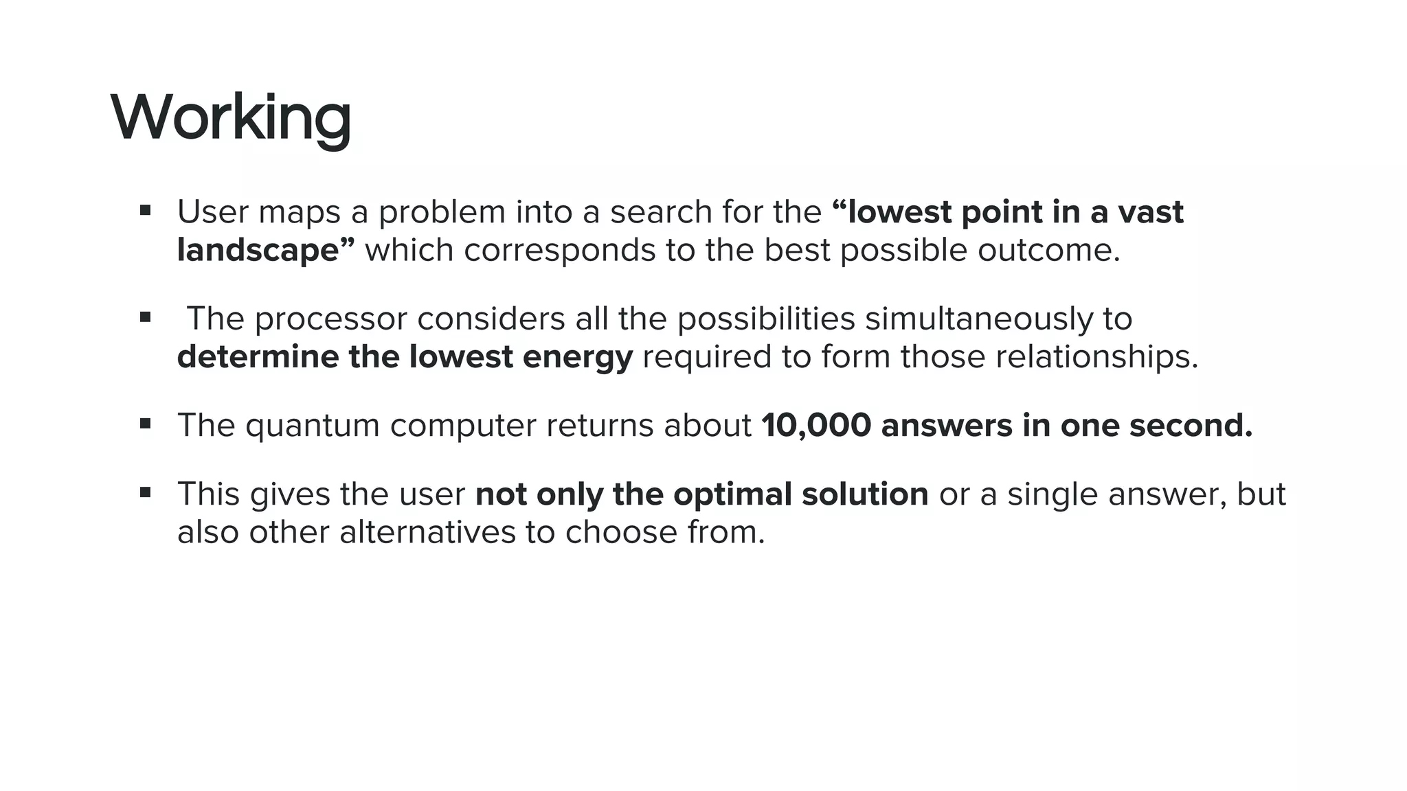 Working
 User maps a problem into a search for the “lowest point in a vast
landscape” which corresponds to the best possible outcome.
 The processor considers all the possibilities simultaneously to
determine the lowest energy required to form those relationships.
 The quantum computer returns about 10,000 answers in one second.
 This gives the user not only the optimal solution or a single answer, but
also other alternatives to choose from.
 