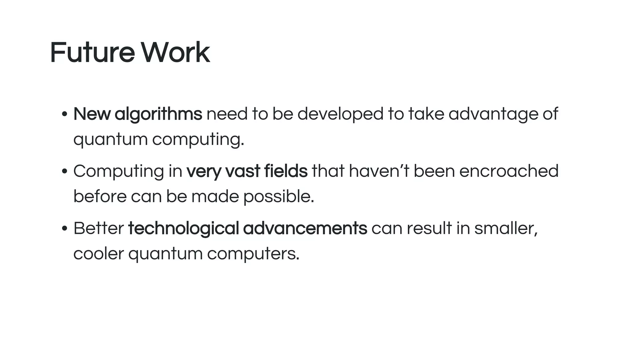 Future Work
• New algorithms need to be developed to take advantage of
quantum computing.
• Computing in very vast fields that haven’t been encroached
before can be made possible.
• Better technological advancements can result in smaller,
cooler quantum computers.
 