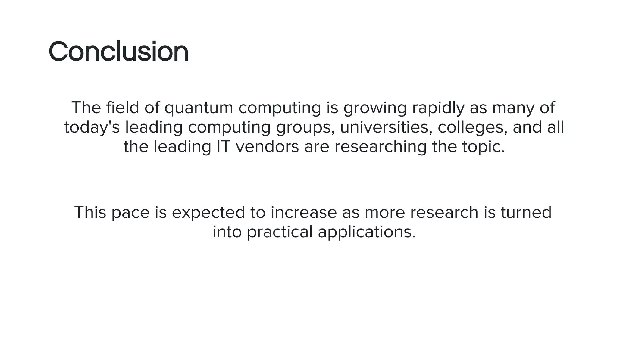 Conclusion
The field of quantum computing is growing rapidly as many of
today's leading computing groups, universities, colleges, and all
the leading IT vendors are researching the topic.
This pace is expected to increase as more research is turned
into practical applications.
 