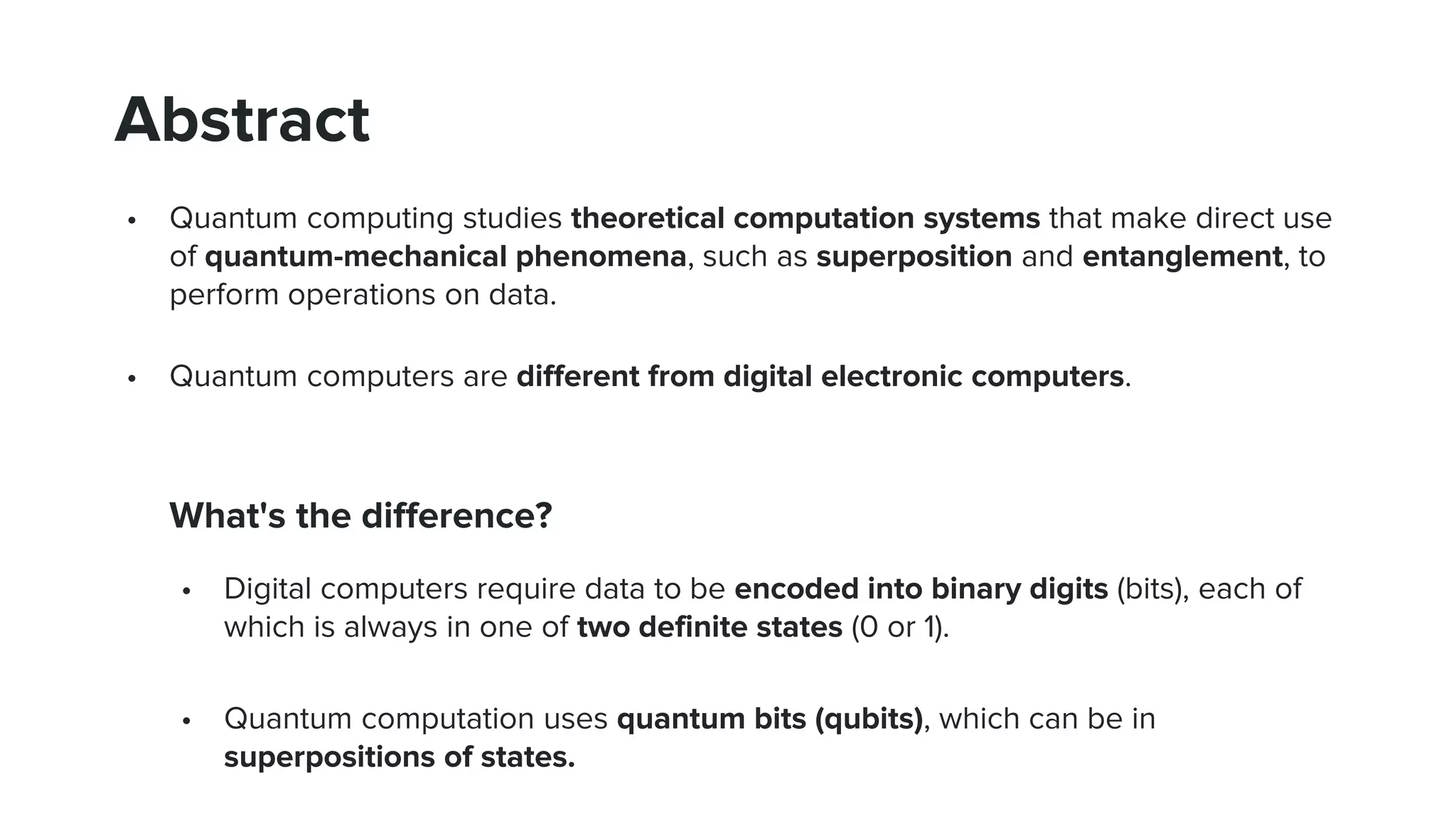 Abstract
• Quantum computing studies theoretical computation systems that make direct use
of quantum-mechanical phenomena, such as superposition and entanglement, to
perform operations on data.
• Quantum computers are different from digital electronic computers.
What's the difference?
• Digital computers require data to be encoded into binary digits (bits), each of
which is always in one of two definite states (0 or 1).
• Quantum computation uses quantum bits (qubits), which can be in
superpositions of states.
 