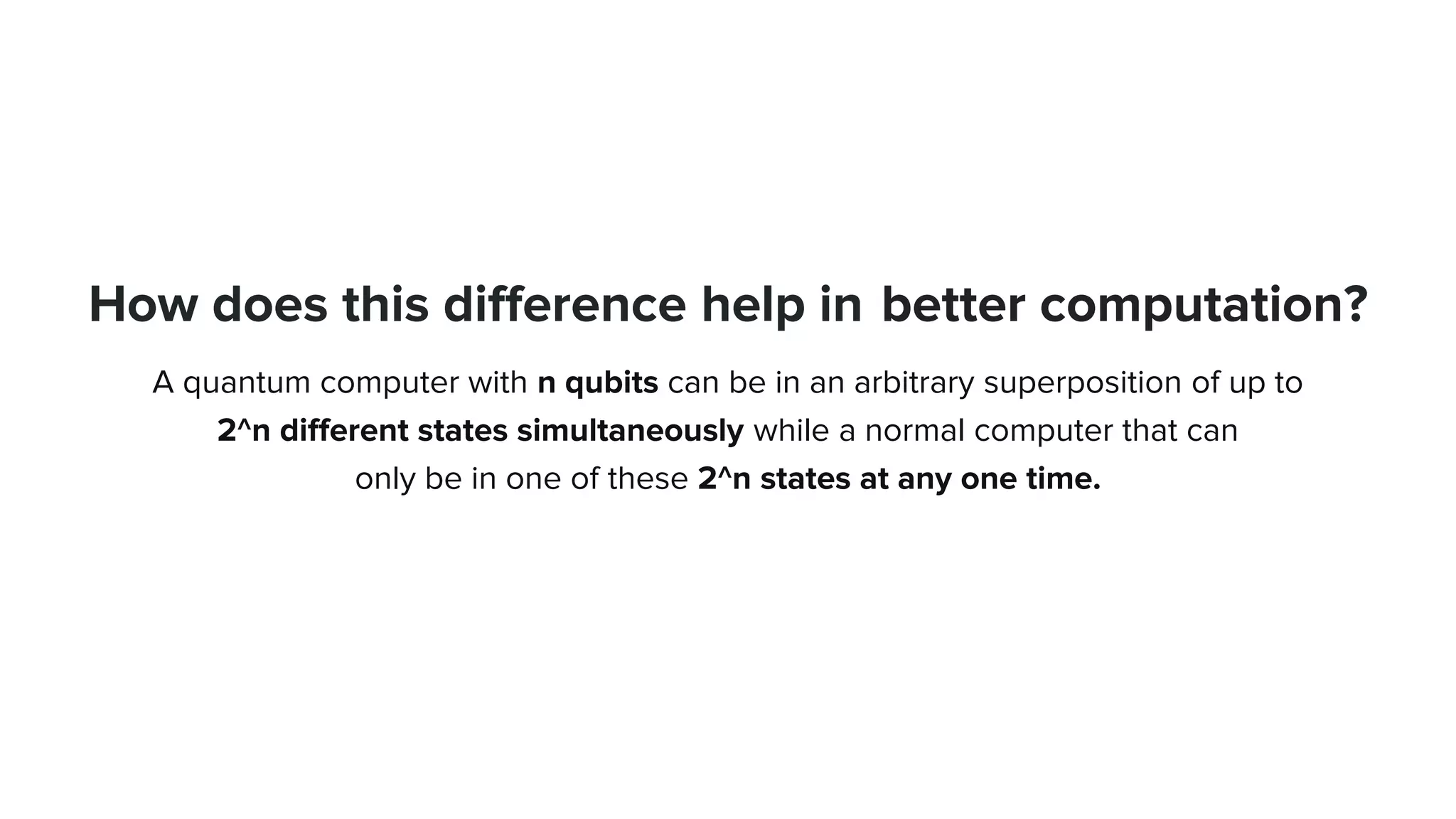 How does this difference help in better computation?
A quantum computer with n qubits can be in an arbitrary superposition of up to
2^n different states simultaneously while a normal computer that can
only be in one of these 2^n states at any one time.
 