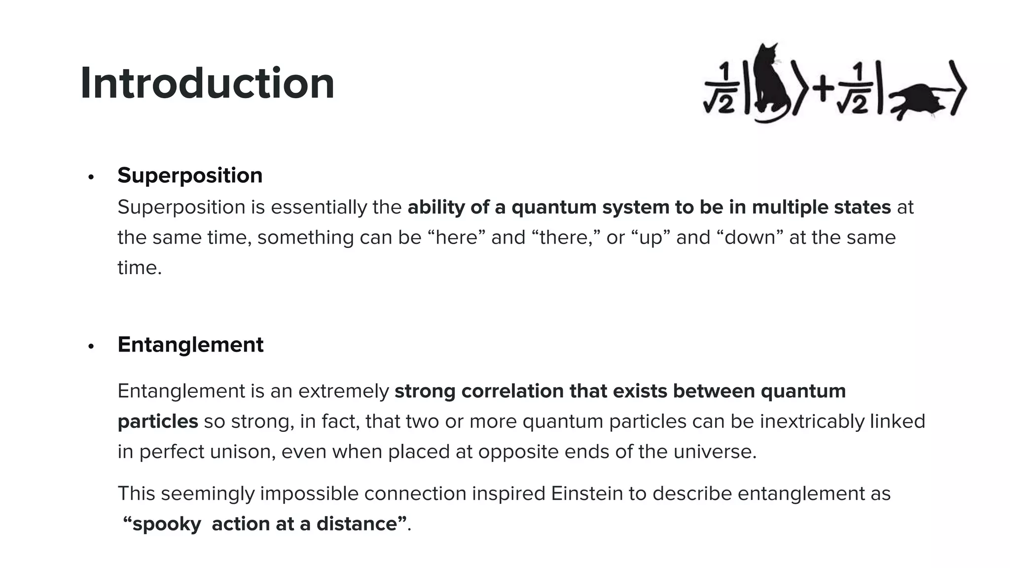 Introduction
• Superposition
Superposition is essentially the ability of a quantum system to be in multiple states at
the same time, something can be “here” and “there,” or “up” and “down” at the same
time.
• Entanglement
Entanglement is an extremely strong correlation that exists between quantum
particles so strong, in fact, that two or more quantum particles can be inextricably linked
in perfect unison, even when placed at opposite ends of the universe.
This seemingly impossible connection inspired Einstein to describe entanglement as
“spooky action at a distance”.
 