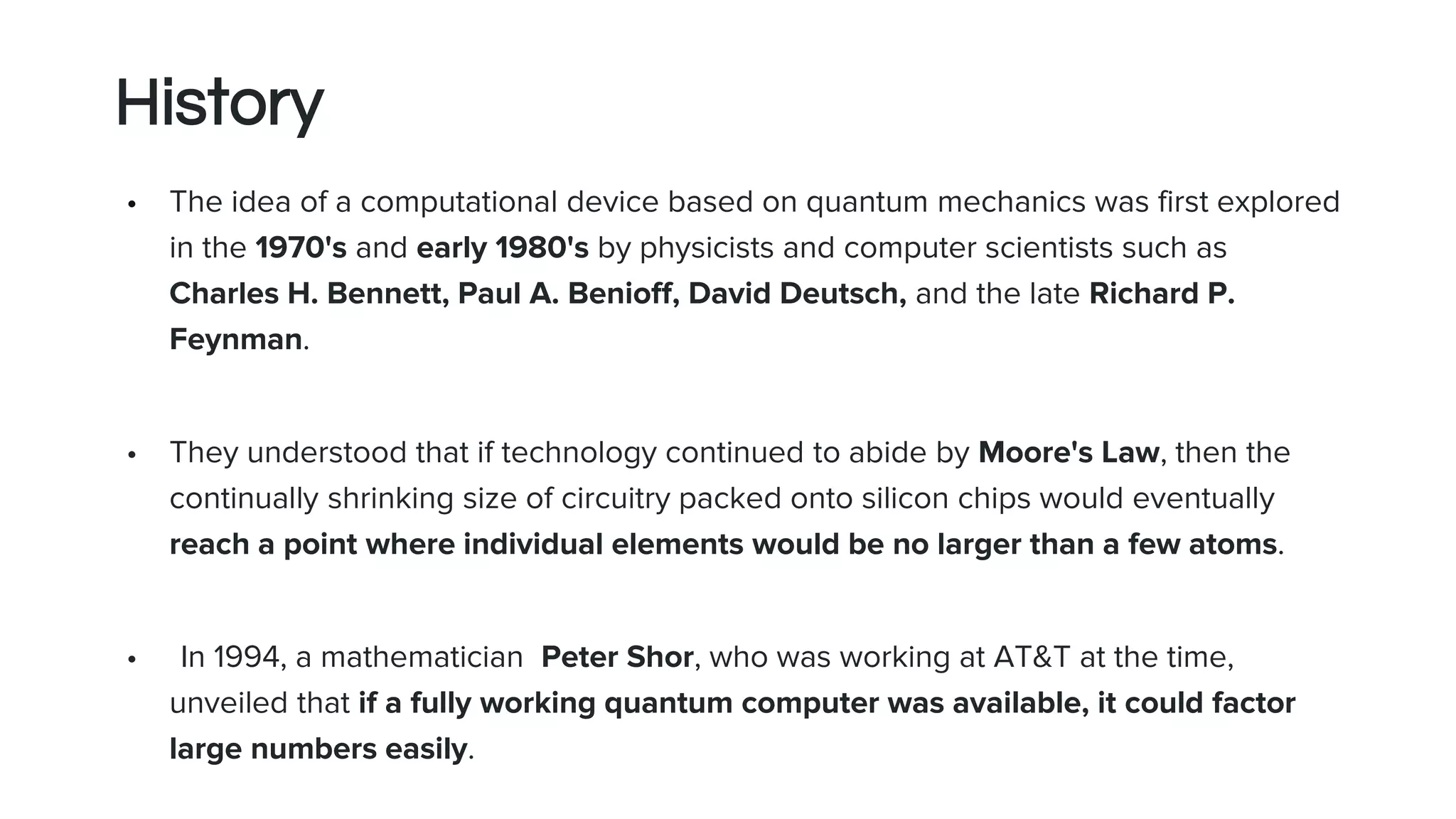 History
• The idea of a computational device based on quantum mechanics was first explored
in the 1970's and early 1980's by physicists and computer scientists such as
Charles H. Bennett, Paul A. Benioff, David Deutsch, and the late Richard P.
Feynman.
• They understood that if technology continued to abide by Moore's Law, then the
continually shrinking size of circuitry packed onto silicon chips would eventually
reach a point where individual elements would be no larger than a few atoms.
• In 1994, a mathematician Peter Shor, who was working at AT&T at the time,
unveiled that if a fully working quantum computer was available, it could factor
large numbers easily.
 