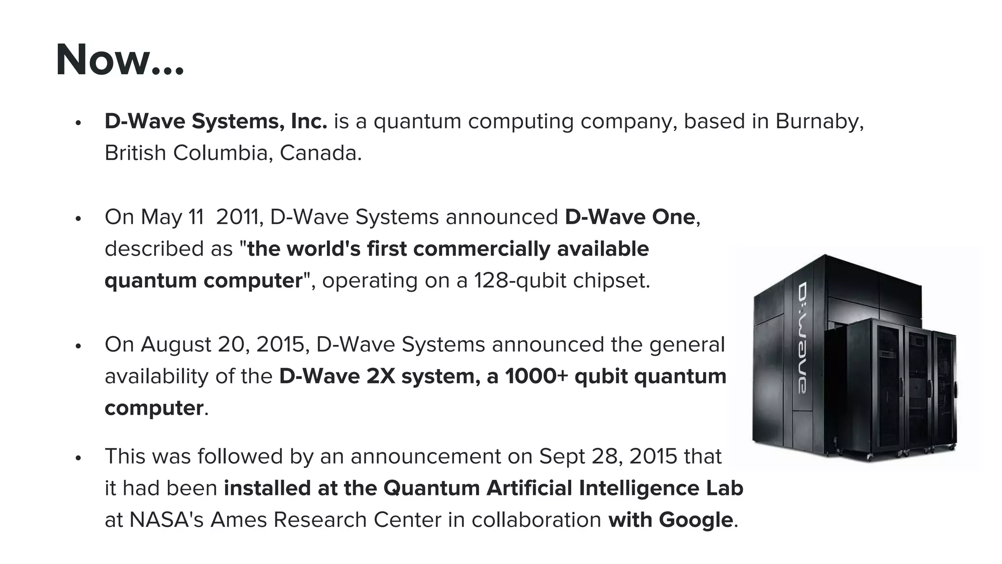 • D-Wave Systems, Inc. is a quantum computing company, based in Burnaby,
British Columbia, Canada.
• On May 11 2011, D-Wave Systems announced D-Wave One,
described as "the world's first commercially available
quantum computer", operating on a 128-qubit chipset.
• On August 20, 2015, D-Wave Systems announced the general
availability of the D-Wave 2X system, a 1000+ qubit quantum
computer.
• This was followed by an announcement on Sept 28, 2015 that
it had been installed at the Quantum Artificial Intelligence Lab
at NASA's Ames Research Center in collaboration with Google.
Now…
 