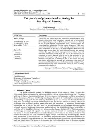 Journal of Education and Learning (EduLearn)
Vol. 13, No. 3, August 2019, pp. 416~419
ISSN: 2089-9823 DOI: 10.11591/edulearn.v13i3.13175  416
Journal homepage: http://journal.uad.ac.id/index.php/EduLearn
The promises of presentational technology for
teaching and learning
Vahid Motamedi
Department of Educational Technology, Kharazmi University, Iran
Article Info ABSTRACT
Article history:
Received May 20, 2019
Revised Jun 21, 2019
Accepted Jul 15, 2019
The teaching and learning styles that teachers and students apply in their
teaching and learning have dramatically changed due to technological
advances particularly in computer. Technological advancements are affecting
the way we teach and learn. Technology has found a profound home in the
world of teaching and learning. Teaching/learning technologies (TLT) have
received considerable attention of many including academicians in recent
years. The promises of TLT vary for the respective publics. Many insist that
students today do not learn well with traditional teaching and learning
methods. They argue that students require presentations that are visual and
stimulating. Classroom teachers hold the key to the effective use of
technology to improve learning. Whatever the varying perceptions of the
promises of teaching, leaning, technology, presentation instruction in the
classroom, using the Web for teaching the bulk of their course, and many
other faculty are considering adopting such technologies. This paper will
examine some of the advantages and disadvantages of only one type of TLT,
presentational technology in the classroom, and some of the issues for faculty
to consider before adopting it.
Keywords:
Learning
Presentation
Teaching
Technology
Copyright © 2019 Institute of Advanced Engineering and Science.
All rights reserved.
Corresponding Author:
Vahid Motamedi,
Department of Educational Technology,
Kharazmi University,
43 Shahid Mofateh Avenue Tehran, Iran.
Email: vm48@hotmail.com
1. INTRODUCTION
The world is changing quickly. An education theorist by the name of Fullan [1] once said,
“Educational change depends on what teachers do and think – it is as simple and complex as that.” This quote
holds true for the ever-changing society today. However, since we live in a modern world, the technology is
always changing too. Advances in technology are changing the way we do everything from making our food
to researching for a project. It is not surprising the technology has also touched and effected education in
many ways. Technology has brought about changes in the way that our schools are running. The use of
technology is an increasingly popular activity in schools and universities. As technology becomes more
sophisticated and as cost per unit goes down, its accessibility as an instructional tool in classrooms has
increased. Moreover, widespread conventional wisdom indicates that our children will grow up to inherit a
world that will be linked by technology, so it is important that they are familiar with it. The implementation
of technology, however, is still expensive and resource intensive. Not only is it a challenge to schools and
universities to procure the latest hardware and software for classroom use, it is also necessary to train
teachers in its effective use. From computers to digital cameras, each small step in technology has offered
many possibilities for teachers to use. The technology revolution has had a tremendous impact in the
classroom. Computers can be a powerful tool. They can be a tool that will revolutionize the way that teachers
teach and student learn. The advent of the computer has vastly changed the way we do things: conduct
 