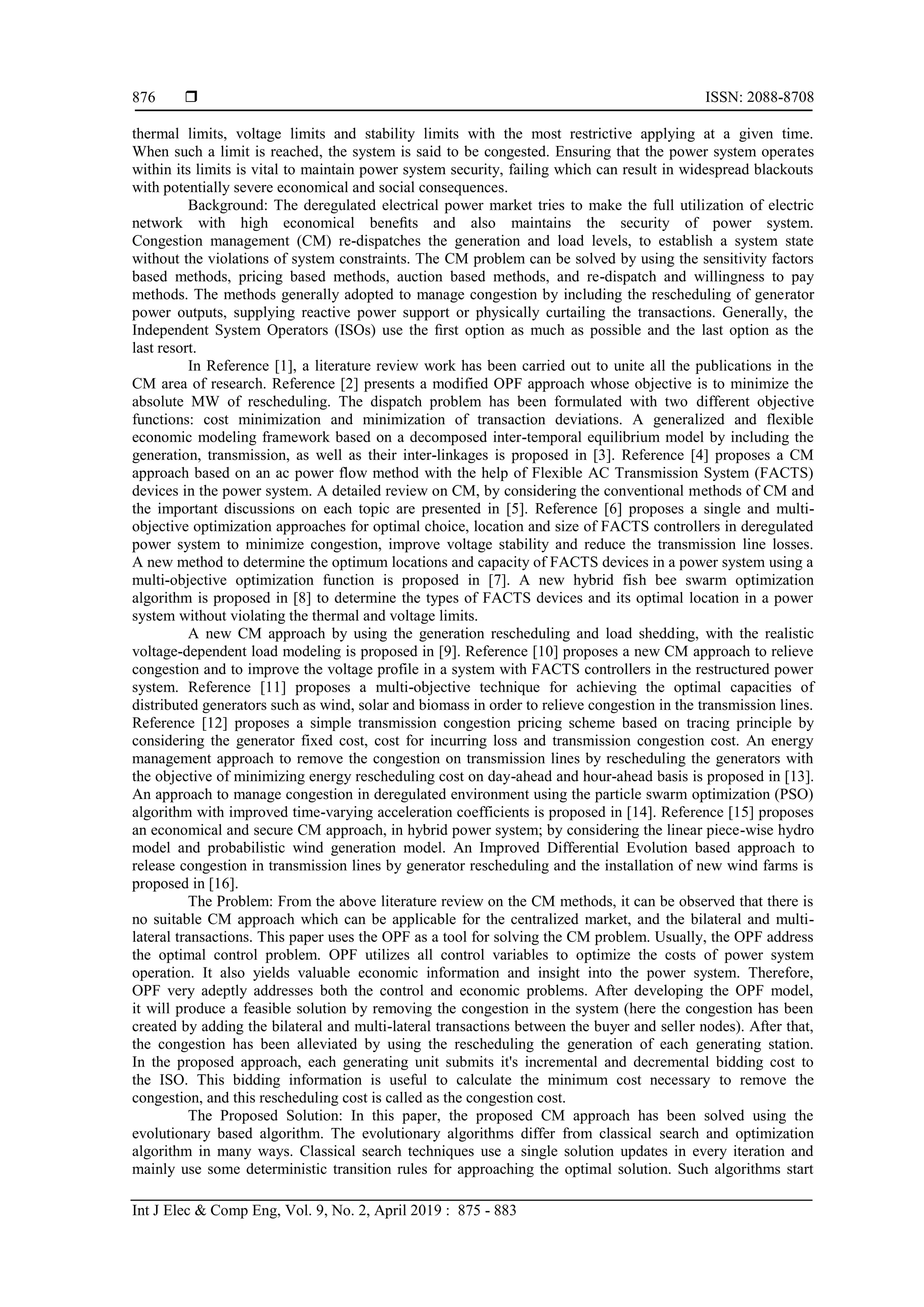  ISSN: 2088-8708
Int J Elec & Comp Eng, Vol. 9, No. 2, April 2019 : 875 - 883
876
thermal limits, voltage limits and stability limits with the most restrictive applying at a given time.
When such a limit is reached, the system is said to be congested. Ensuring that the power system operates
within its limits is vital to maintain power system security, failing which can result in widespread blackouts
with potentially severe economical and social consequences.
Background: The deregulated electrical power market tries to make the full utilization of electric
network with high economical beneﬁts and also maintains the security of power system.
Congestion management (CM) re-dispatches the generation and load levels, to establish a system state
without the violations of system constraints. The CM problem can be solved by using the sensitivity factors
based methods, pricing based methods, auction based methods, and re-dispatch and willingness to pay
methods. The methods generally adopted to manage congestion by including the rescheduling of generator
power outputs, supplying reactive power support or physically curtailing the transactions. Generally, the
Independent System Operators (ISOs) use the ﬁrst option as much as possible and the last option as the
last resort.
In Reference [1], a literature review work has been carried out to unite all the publications in the
CM area of research. Reference [2] presents a modified OPF approach whose objective is to minimize the
absolute MW of rescheduling. The dispatch problem has been formulated with two different objective
functions: cost minimization and minimization of transaction deviations. A generalized and flexible
economic modeling framework based on a decomposed inter-temporal equilibrium model by including the
generation, transmission, as well as their inter-linkages is proposed in [3]. Reference [4] proposes a CM
approach based on an ac power flow method with the help of Flexible AC Transmission System (FACTS)
devices in the power system. A detailed review on CM, by considering the conventional methods of CM and
the important discussions on each topic are presented in [5]. Reference [6] proposes a single and multi-
objective optimization approaches for optimal choice, location and size of FACTS controllers in deregulated
power system to minimize congestion, improve voltage stability and reduce the transmission line losses.
A new method to determine the optimum locations and capacity of FACTS devices in a power system using a
multi-objective optimization function is proposed in [7]. A new hybrid fish bee swarm optimization
algorithm is proposed in [8] to determine the types of FACTS devices and its optimal location in a power
system without violating the thermal and voltage limits.
A new CM approach by using the generation rescheduling and load shedding, with the realistic
voltage-dependent load modeling is proposed in [9]. Reference [10] proposes a new CM approach to relieve
congestion and to improve the voltage profile in a system with FACTS controllers in the restructured power
system. Reference [11] proposes a multi-objective technique for achieving the optimal capacities of
distributed generators such as wind, solar and biomass in order to relieve congestion in the transmission lines.
Reference [12] proposes a simple transmission congestion pricing scheme based on tracing principle by
considering the generator fixed cost, cost for incurring loss and transmission congestion cost. An energy
management approach to remove the congestion on transmission lines by rescheduling the generators with
the objective of minimizing energy rescheduling cost on day-ahead and hour-ahead basis is proposed in [13].
An approach to manage congestion in deregulated environment using the particle swarm optimization (PSO)
algorithm with improved time-varying acceleration coefficients is proposed in [14]. Reference [15] proposes
an economical and secure CM approach, in hybrid power system; by considering the linear piece-wise hydro
model and probabilistic wind generation model. An Improved Differential Evolution based approach to
release congestion in transmission lines by generator rescheduling and the installation of new wind farms is
proposed in [16].
The Problem: From the above literature review on the CM methods, it can be observed that there is
no suitable CM approach which can be applicable for the centralized market, and the bilateral and multi-
lateral transactions. This paper uses the OPF as a tool for solving the CM problem. Usually, the OPF address
the optimal control problem. OPF utilizes all control variables to optimize the costs of power system
operation. It also yields valuable economic information and insight into the power system. Therefore,
OPF very adeptly addresses both the control and economic problems. After developing the OPF model,
it will produce a feasible solution by removing the congestion in the system (here the congestion has been
created by adding the bilateral and multi-lateral transactions between the buyer and seller nodes). After that,
the congestion has been alleviated by using the rescheduling the generation of each generating station.
In the proposed approach, each generating unit submits it's incremental and decremental bidding cost to
the ISO. This bidding information is useful to calculate the minimum cost necessary to remove the
congestion, and this rescheduling cost is called as the congestion cost.
The Proposed Solution: In this paper, the proposed CM approach has been solved using the
evolutionary based algorithm. The evolutionary algorithms differ from classical search and optimization
algorithm in many ways. Classical search techniques use a single solution updates in every iteration and
mainly use some deterministic transition rules for approaching the optimal solution. Such algorithms start
 