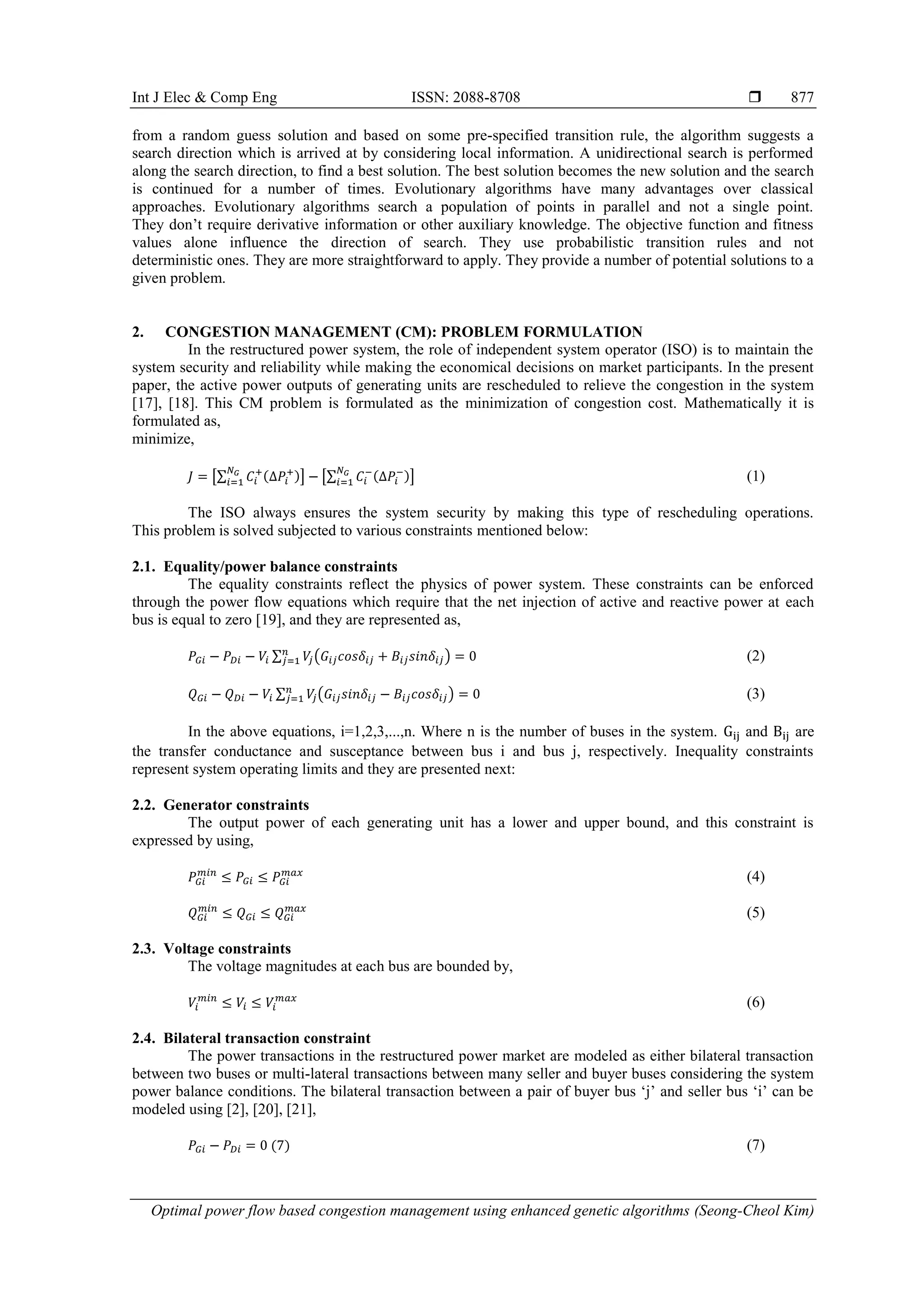 Int J Elec & Comp Eng ISSN: 2088-8708 
Optimal power flow based congestion management using enhanced genetic algorithms (Seong-Cheol Kim)
877
from a random guess solution and based on some pre-specified transition rule, the algorithm suggests a
search direction which is arrived at by considering local information. A unidirectional search is performed
along the search direction, to find a best solution. The best solution becomes the new solution and the search
is continued for a number of times. Evolutionary algorithms have many advantages over classical
approaches. Evolutionary algorithms search a population of points in parallel and not a single point.
They don‟t require derivative information or other auxiliary knowledge. The objective function and fitness
values alone influence the direction of search. They use probabilistic transition rules and not
deterministic ones. They are more straightforward to apply. They provide a number of potential solutions to a
given problem.
2. CONGESTION MANAGEMENT (CM): PROBLEM FORMULATION
In the restructured power system, the role of independent system operator (ISO) is to maintain the
system security and reliability while making the economical decisions on market participants. In the present
paper, the active power outputs of generating units are rescheduled to relieve the congestion in the system
[17], [18]. This CM problem is formulated as the minimization of congestion cost. Mathematically it is
formulated as,
minimize,
[∑ ( )] [∑ ( )] (1)
The ISO always ensures the system security by making this type of rescheduling operations.
This problem is solved subjected to various constraints mentioned below:
2.1. Equality/power balance constraints
The equality constraints reflect the physics of power system. These constraints can be enforced
through the power flow equations which require that the net injection of active and reactive power at each
bus is equal to zero [19], and they are represented as,
∑ ( ) (2)
∑ ( ) (3)
In the above equations, i=1,2,3,...,n. Where n is the number of buses in the system. and are
the transfer conductance and susceptance between bus i and bus j, respectively. Inequality constraints
represent system operating limits and they are presented next:
2.2. Generator constraints
The output power of each generating unit has a lower and upper bound, and this constraint is
expressed by using,
(4)
(5)
2.3. Voltage constraints
The voltage magnitudes at each bus are bounded by,
(6)
2.4. Bilateral transaction constraint
The power transactions in the restructured power market are modeled as either bilateral transaction
between two buses or multi-lateral transactions between many seller and buyer buses considering the system
power balance conditions. The bilateral transaction between a pair of buyer bus „j‟ and seller bus „i‟ can be
modeled using [2], [20], [21],
( ) (7)
 