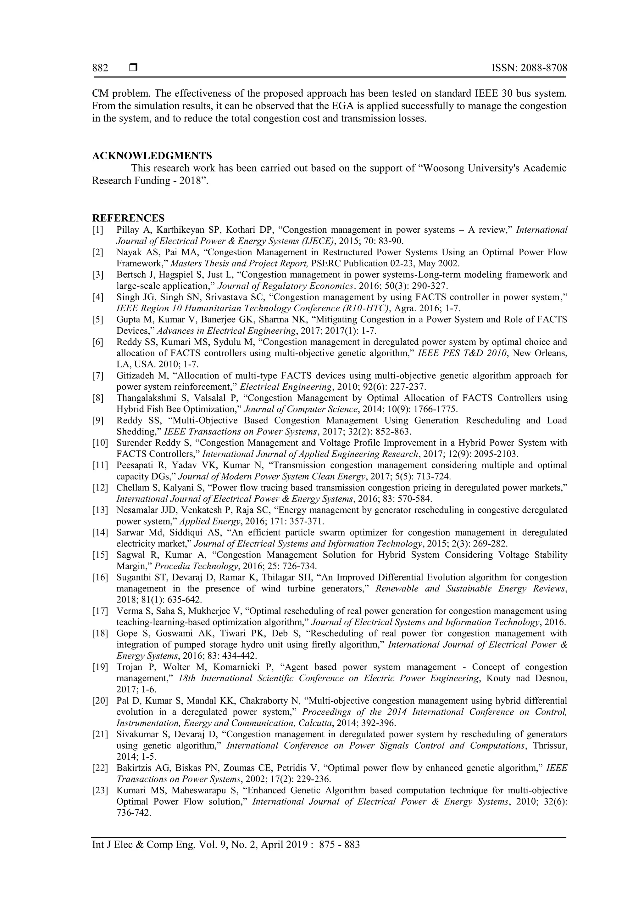  ISSN: 2088-8708
Int J Elec & Comp Eng, Vol. 9, No. 2, April 2019 : 875 - 883
882
CM problem. The effectiveness of the proposed approach has been tested on standard IEEE 30 bus system.
From the simulation results, it can be observed that the EGA is applied successfully to manage the congestion
in the system, and to reduce the total congestion cost and transmission losses.
ACKNOWLEDGMENTS
This research work has been carried out based on the support of “Woosong University's Academic
Research Funding - 2018”.
REFERENCES
[1] Pillay A, Karthikeyan SP, Kothari DP, “Congestion management in power systems – A review,” International
Journal of Electrical Power & Energy Systems (IJECE), 2015; 70: 83-90.
[2] Nayak AS, Pai MA, “Congestion Management in Restructured Power Systems Using an Optimal Power Flow
Framework,” Masters Thesis and Project Report, PSERC Publication 02-23, May 2002.
[3] Bertsch J, Hagspiel S, Just L, “Congestion management in power systems-Long-term modeling framework and
large-scale application,” Journal of Regulatory Economics. 2016; 50(3): 290-327.
[4] Singh JG, Singh SN, Srivastava SC, “Congestion management by using FACTS controller in power system,”
IEEE Region 10 Humanitarian Technology Conference (R10-HTC), Agra. 2016; 1-7.
[5] Gupta M, Kumar V, Banerjee GK, Sharma NK, “Mitigating Congestion in a Power System and Role of FACTS
Devices,” Advances in Electrical Engineering, 2017; 2017(1): 1-7.
[6] Reddy SS, Kumari MS, Sydulu M, “Congestion management in deregulated power system by optimal choice and
allocation of FACTS controllers using multi-objective genetic algorithm,” IEEE PES T&D 2010, New Orleans,
LA, USA. 2010; 1-7.
[7] Gitizadeh M, “Allocation of multi-type FACTS devices using multi-objective genetic algorithm approach for
power system reinforcement,” Electrical Engineering, 2010; 92(6): 227-237.
[8] Thangalakshmi S, Valsalal P, “Congestion Management by Optimal Allocation of FACTS Controllers using
Hybrid Fish Bee Optimization,” Journal of Computer Science, 2014; 10(9): 1766-1775.
[9] Reddy SS, “Multi-Objective Based Congestion Management Using Generation Rescheduling and Load
Shedding,” IEEE Transactions on Power Systems, 2017; 32(2): 852-863.
[10] Surender Reddy S, “Congestion Management and Voltage Profile Improvement in a Hybrid Power System with
FACTS Controllers,” International Journal of Applied Engineering Research, 2017; 12(9): 2095-2103.
[11] Peesapati R, Yadav VK, Kumar N, “Transmission congestion management considering multiple and optimal
capacity DGs,” Journal of Modern Power System Clean Energy, 2017; 5(5): 713-724.
[12] Chellam S, Kalyani S, “Power flow tracing based transmission congestion pricing in deregulated power markets,”
International Journal of Electrical Power & Energy Systems, 2016; 83: 570-584.
[13] Nesamalar JJD, Venkatesh P, Raja SC, “Energy management by generator rescheduling in congestive deregulated
power system,” Applied Energy, 2016; 171: 357-371.
[14] Sarwar Md, Siddiqui AS, “An efficient particle swarm optimizer for congestion management in deregulated
electricity market,” Journal of Electrical Systems and Information Technology, 2015; 2(3): 269-282.
[15] Sagwal R, Kumar A, “Congestion Management Solution for Hybrid System Considering Voltage Stability
Margin,” Procedia Technology, 2016; 25: 726-734.
[16] Suganthi ST, Devaraj D, Ramar K, Thilagar SH, “An Improved Differential Evolution algorithm for congestion
management in the presence of wind turbine generators,” Renewable and Sustainable Energy Reviews,
2018; 81(1): 635-642.
[17] Verma S, Saha S, Mukherjee V, “Optimal rescheduling of real power generation for congestion management using
teaching-learning-based optimization algorithm,” Journal of Electrical Systems and Information Technology, 2016.
[18] Gope S, Goswami AK, Tiwari PK, Deb S, “Rescheduling of real power for congestion management with
integration of pumped storage hydro unit using firefly algorithm,” International Journal of Electrical Power &
Energy Systems, 2016; 83: 434-442.
[19] Trojan P, Wolter M, Komarnicki P, “Agent based power system management - Concept of congestion
management,” 18th International Scientific Conference on Electric Power Engineering, Kouty nad Desnou,
2017; 1-6.
[20] Pal D, Kumar S, Mandal KK, Chakraborty N, “Multi-objective congestion management using hybrid differential
evolution in a deregulated power system,” Proceedings of the 2014 International Conference on Control,
Instrumentation, Energy and Communication, Calcutta, 2014; 392-396.
[21] Sivakumar S, Devaraj D, “Congestion management in deregulated power system by rescheduling of generators
using genetic algorithm,” International Conference on Power Signals Control and Computations, Thrissur,
2014; 1-5.
[22] Bakirtzis AG, Biskas PN, Zoumas CE, Petridis V, “Optimal power flow by enhanced genetic algorithm,” IEEE
Transactions on Power Systems, 2002; 17(2): 229-236.
[23] Kumari MS, Maheswarapu S, “Enhanced Genetic Algorithm based computation technique for multi-objective
Optimal Power Flow solution,” International Journal of Electrical Power & Energy Systems, 2010; 32(6):
736-742.
 