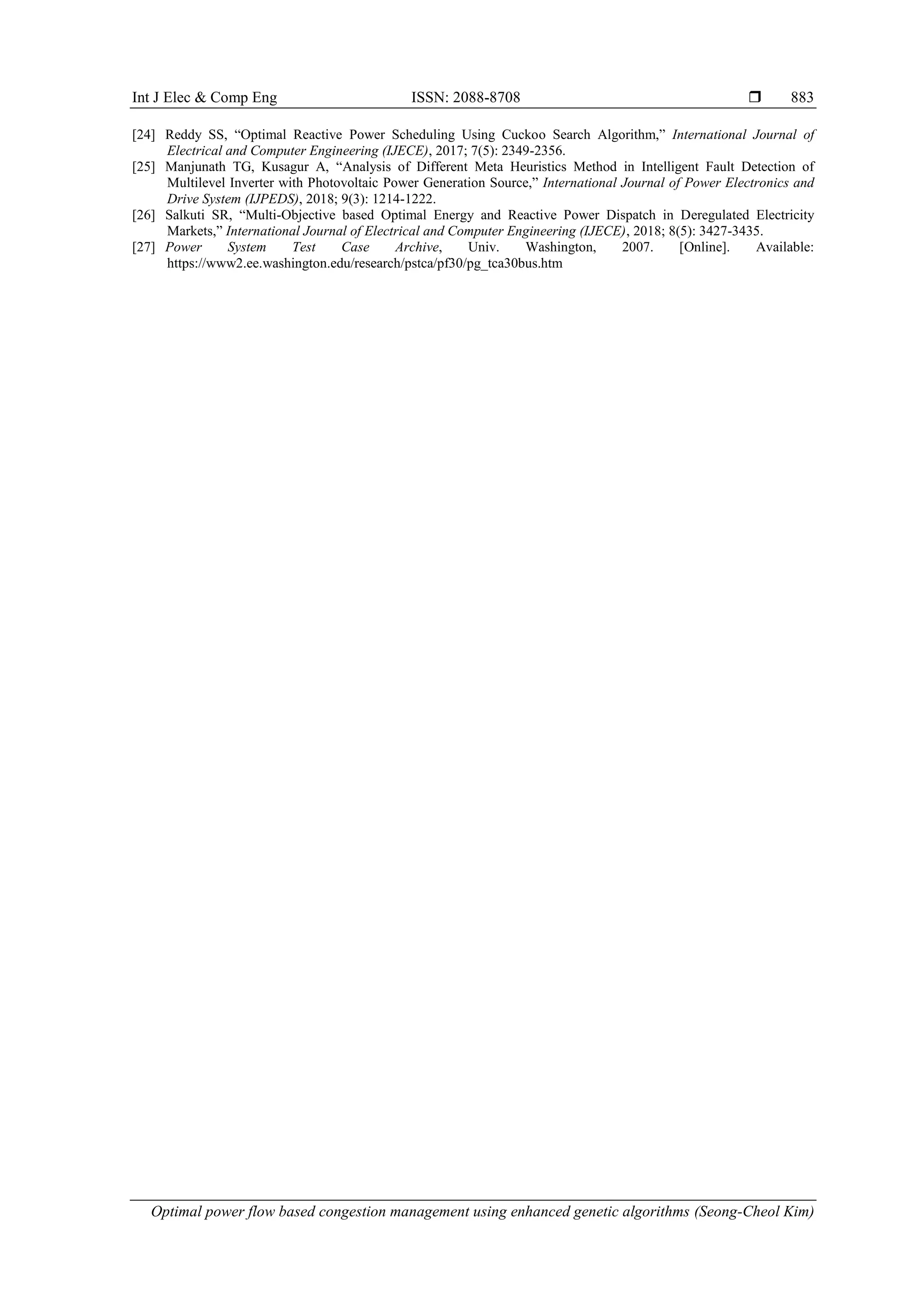 Int J Elec & Comp Eng ISSN: 2088-8708 
Optimal power flow based congestion management using enhanced genetic algorithms (Seong-Cheol Kim)
883
[24] Reddy SS, “Optimal Reactive Power Scheduling Using Cuckoo Search Algorithm,” International Journal of
Electrical and Computer Engineering (IJECE), 2017; 7(5): 2349-2356.
[25] Manjunath TG, Kusagur A, “Analysis of Different Meta Heuristics Method in Intelligent Fault Detection of
Multilevel Inverter with Photovoltaic Power Generation Source,” International Journal of Power Electronics and
Drive System (IJPEDS), 2018; 9(3): 1214-1222.
[26] Salkuti SR, “Multi-Objective based Optimal Energy and Reactive Power Dispatch in Deregulated Electricity
Markets,” International Journal of Electrical and Computer Engineering (IJECE), 2018; 8(5): 3427-3435.
[27] Power System Test Case Archive, Univ. Washington, 2007. [Online]. Available:
https://www2.ee.washington.edu/research/pstca/pf30/pg_tca30bus.htm
 