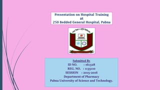 Presentation on Hospital Training
at
250 Bedded General Hospital, Pabna
Submitted By
ID NO. : 161328
REG. NO. : 1135110
SESSION : 2015-2016
Department of Pharmacy
Pabna University of Science and Technology.
 