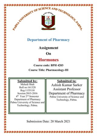 Department of Pharmacy
Assignment
On
Hormones
Course code: BPH 4203
Course Title: Pharmacology-III
Submitted by:
Mehedi Shah
Roll no:161328
Reg:1135110
Session:2015-2016
4th
Year 2nd
Semester
Department of Pharmacy
Pabna University of Science and
Technology, Pabna.
Submitted to:
Ashish Kumar Sarker
Assistant Professor
Department of Pharmacy
Pabna University of Science and
Technology, Pabna.
Submission Date: 20 March 2021
 