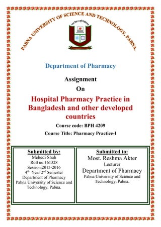 Department of Pharmacy
Assignment
On
Hospital Pharmacy Practice in
Bangladesh and other developed
countries
Course code: BPH 4209
Course Title: Pharmacy Practice-I
Submitted by:
Mehedi Shah
Roll no:161328
Session:2015-2016
4th
Year 2nd
Semester
Department of Pharmacy
Pabna University of Science and
Technology, Pabna.
Submitted to:
Most. Reshma Akter
Lecturer
Department of Pharmacy
Pabna University of Science and
Technology, Pabna.
 