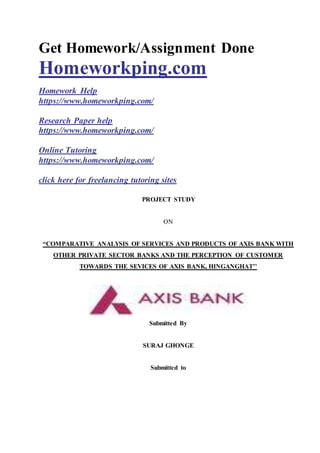 Get Homework/Assignment Done
Homeworkping.com
Homework Help
https://www.homeworkping.com/
Research Paper help
https://www.homeworkping.com/
Online Tutoring
https://www.homeworkping.com/
click here for freelancing tutoring sites
PROJECT STUDY
ON
“COMPARATIVE ANALYSIS OF SERVICES AND PRODUCTS OF AXIS BANK WITH
OTHER PRIVATE SECTOR BANKS AND THE PERCEPTION OF CUSTOMER
TOWARDS THE SEVICES OF AXIS BANK, HINGANGHAT’’
Submitted By
SURAJ GHONGE
Submitted to
 