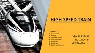 HIGH SPEED TRAIN
VIKASH KUMAR
ROLL NO - 34
MECHANICAL - B
Contents:
1. Introduction
2. History
3. Technical aspect
4. Used Technology
5. Advantage
6. Challenges
7. Latest development
 