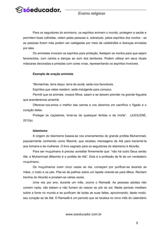 9
www.soeducador.com.br
Ensino religioso
Para os seguidores do animismo, os espíritos animam o mundo, protegem a saúde e
permitem boas colheitas, velam pelas pessoas e, sobretudo, pelos espíritos dos mortos - se
as pessoas forem más podem ser castigadas por meio de catástrofes e doenças enviadas
por eles.
Os animistas invocam os espíritos para proteção, festejam os mortos para que sejam
favorecidos, com cantos e danças ao som dos tambores. Podem utilizar em seus rituais
máscaras decoradas e pintadas com cores vivas, representando os espíritos invisíveis.
Exemplo de oração animista
“Montanhas, terra daqui, terra de acolá, sede-nos favoráveis.
Espíritos que nelas residem, sede indulgente para conosco.
Permiti que os animais, vossos filhos, saiam e se deixem prender na grande fogueira
que acenderemos amanhã.
Oferecer-vos-emos o melhor das carnes e vos daremos em sacrifício o fígado e o
coração deles.
Protegei os caçadores, livrai-os de quaisquer feridas e da morte”. (JUCILENE,
2012a).
Islamismo
A origem do Islamismo baseia-se nos ensinamentos do grande profeta Muhammad,
popularmente conhecido como Maomé, que recebeu mensagens de Alá para transmiti-la
aos homens e às mulheres. O livro sagrado para os seguidores do islamismo é Alcorão.
Para ser muçulmano é preciso acreditar firmemente que: “não há outro Deus senão
Alá, e Muhammad (Maomé) é o profeta de Alá”. Esta é a profissão de fé de um verdadeiro
muçulmano.
Os muçulmanos oram cinco vezes ao dia, começam por purificar-se lavando as
mãos, o rosto e os pés. Põe-se de joelhos sobre um tapete virando-se para Meca. Recitam
trechos do Alcorão e prostam-se várias vezes.
Uma vez por ano, durante um mês, ocorre o Ramadã. As pessoas adultas não
comem nada, não bebem e não fumam do nascer ao pôr do sol. Neste período meditam
sobre a fome no mundo e se purificam de todas as suas faltas, aproximando, deste modo,
seu coração ao de Alá. O Ramadã é um período que se localiza no nono mês do calendário
 